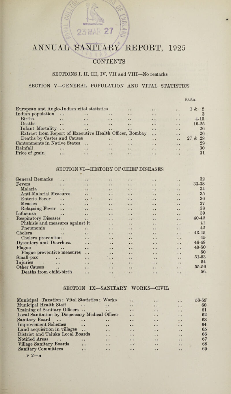 I vji / tTrgS«y..v » . ''J* 9/;^.r £/ 0“7 »• ^1 ANNUAL SANITARY REPORT, 1925 ; ,y , ■ CONTENTS SECTIONS I, II, III, IV, VII and VIII—No remarks SECTION V—GENERAL POPULATION AND VITAL STATISTICS * PARA. European and Anglo-Indian vital statistics .. .. .. 1 & 2 Indian population .. .. .. .. .. .. 3 Births .. .. .. .. .. .. 4-15 Deaths .. .. .. .. .. .. 16-25 Infant Mortality .. .. .. .. .. .. 26 Extract from Report of Executive Health Officer, Bombay .. .. 26 Deaths by Castes and Causes .. .. .. .. 27 & 28 Cantonments in Native States .. .. .. .. .. 29 Rainfall .. .. .. .. .. .. 39 Price of grain .. .. .. .. .. .. 31 SECTION VI—HISTORY OF CHIEF DISEASES General Remarks .. .. .. Fevers Malaria Anti-Malarial Measures Enteric Fever .. .. ' .. .. Measles Relapsing Fever .. Influenza Respiratory Diseases Phthisis and measures against it Pneumonia Cholera Cholera prevention Dysentery and Diarrhoea Plague Plague preventive measures .. Small-pox Injuries Other Causes Deaths from child-birth SECTION IX—SANITARY WORKS—CIVIL Municipal Taxation; Vital Statistics; Works .. .. .. 58-59 Municipal Health Staff .. .. .. .. .. 60 Training of Sanitary Officers .. .. .. .. .. 61 Local Sanitation by Dispensary Medical Officer .. .. .. 62 Sanitary Board .. .. .. .. .. .. 63 Improvement Schemes .. .. .. .. .. 64 Land acquisition in villages .. .. .. .. .. 65 District and Taluka Local Boards .. .. .. .. 66 Notified Areas .. .. .. .. .. .. 67 Village Sanitary Boards .. .. .. .. .. 68 Sanitary Committees .. .. ... .. .. 69 p 2—a 32 33-38 34 35 36 37 38 39 40-42 41 42 43-45 45 46-48 49-50 50 51-53 54 55-56 56
