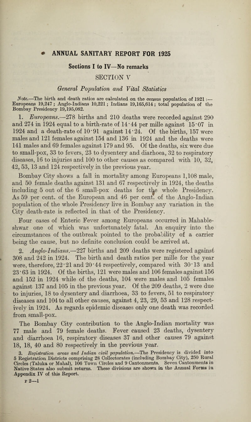 * ANNUAL SANITARY REPORT FOR 1925 Sections I to IV—No remarks SECTION V General Population and Vital Statistics Note.—The birth and death ratios are calculated on the census population of 1921 :— Europeans 19,247; Anglo-Indians 10,221; Indians 19,165,614; total population of the Bombay Presidency 19,195,082. 1. Europeans.—278 births and 210 deaths were recorded against 290 and 274 in 1924 equal to a birth-rate of 14 * 44 per mille against 15*07 in 1924 and a death-rate of 10*91 against 14*24. Of the births, 157 were males and 121 females against 154 and 136 in 1924 and the deaths were 141 males and 69 females against 179 and 95. Of the deaths, six were due to small-pox, 33 to fevers, 23 to dysentery and diarhoea, 32 to respiratory diseases, 16 to injuries and 100 to other causes as compared with 10, 32, 42, 53, 13 and 124 respectively in the previous year. Bombay City shows a fall in mortality among Europeans 1,108 male, and 50 female deaths against 131 and 67 respectively in 1924, the deaths including 5 out of the 6 small-pox deaths for t^e whole Presidency. As 59 per cent, of the European and 46 per cent, of the Anglo-Indian population of the whole Presidency live in Bombay any variation in the City death-rate is reflected in that of the Presidency. Four cases of Enteric Fever among Europeans occurred in Mahable- shwar one of which was unfortunately fatal. An enquiry into the circumstances of the outbreak pointed to the probability of a carrier being the cause, but no definite conclusion could be arrived at. 2. Anglo-Indians.—227 births and 209 deaths were registered against 308 and 242 in 1924. The birth and death ratios per mille for the year were, therefore, 22*21 and 20*44 respectively, compared with 30*13 and 23 * 63 in 1924. Of the births, 121 were males and 106 females against 156 and 152 in 1924 while of the deaths, 104 were males and 105 females against 137 and 105 in the previous year. Of the 209 deaths, 2 were due to injuries, 18 to dysentery and diarrhoea, 33 to fevers, 51 to respiratory diseases and 104 to all other causes, against 4, 23, 29, 53 and 128 respect¬ ively in 1924. As regards epidemic diseases only one death was recorded from small-pox. The Bombay City contribution to the Anglo-Indian mortality was 77 male and 79 female deaths. Fever caused 23 deaths, dysentery and diarrhoea 16, respiratory diseases 37 and other causes 79 against 18, 18, 40 and 80 respectively in the previous year. 3. Registration areas and Indian civil population.—The Presidency is divided into 5 Registration Districts comprising 28 Collectorates (including Bombay City), 250 Rural Circles (Taluka or Mahal), 106 Town Circles and 9 Cantonments. Seven Cantonments in Native States also submit returns. These divisions are shown in the Annual Forms an Appendix IV of this Report.