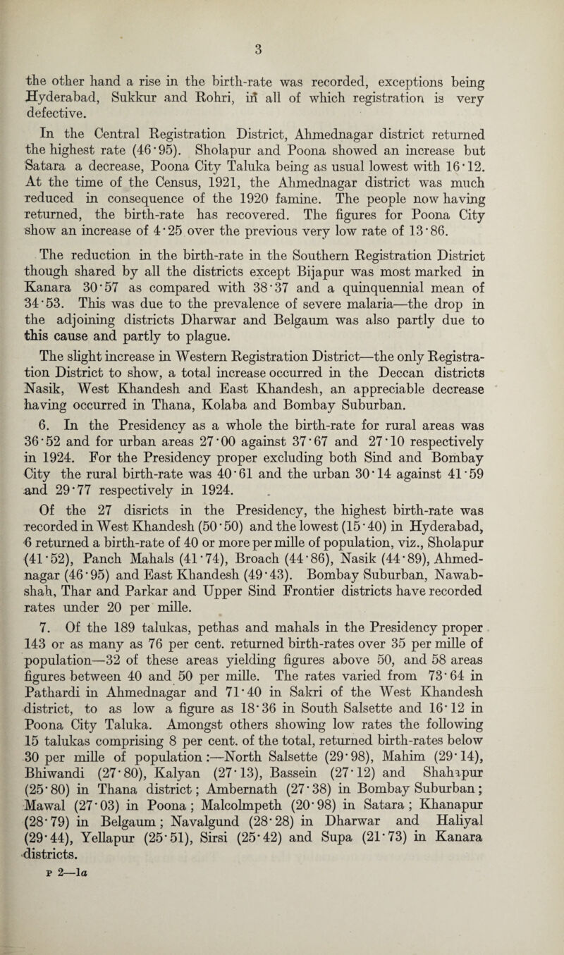 the other hand a rise in the birth-rate was recorded, exceptions being Hyderabad, Sukkur and Rohri, id all of which registration is very defective. In the Central Registration District, Ahmednagar district returned the highest rate (46'95). Sholapur and Poona showed an increase but Satara a decrease, Poona City Taluka being as usual lowest with 16*12. At the time of the Census, 1921, the Ahmednagar district was much reduced in consequence of the 1920 famine. The people now having returned, the birth-rate has recovered. The figures for Poona City show an increase of 4*25 over the previous very low rate of 13*86. The reduction in the birth-rate in the Southern Registration District though shared by all the districts except Bijapur was most marked in Kanara 30*57 as compared with 38*37 and a quinquennial mean of 34*53. This was due to the prevalence of severe malaria—the drop in the adjoining districts Dharwar and Belgaum was also partly due to this cause and partly to plague. The slight increase in Western Registration District—the only Registra¬ tion District to show, a total increase occurred in the Deccan districts Nasik, West Khandesh and East Khandesh, an appreciable decrease having occurred in Thana, Kolaba and Bombay Suburban. 6. In the Presidencv as a whole the birth-rate for rural areas was 36 * 52 and for urban areas 27 * 00 against 37 * 67 and 27 * 10 respectively in 1924. For the Presidency proper excluding both Sind and Bombay City the rural birth-rate was 40*61 and the urban 30*14 against 41*59 and 29*77 respectively in 1924. Of the 27 disricts in the Presidency, the highest birth-rate was recorded in West Khandesh (50*50) and the lowest (15*40) in Hyderabad, 6 returned a birth-rate of 40 or more per mille of population, viz., Sholapur (41*52), Panch Mahals (41*74), Broach (44*86), Nasik (44*89), Ahmed¬ nagar (46*95) and East Khandesh (49*43). Bombay Suburban, Nawab- shah, Thar and Parkar and Upper Sind Frontier districts have recorded rates under 20 per mille. 7. Of the 189 talukas, pethas and mahals in the Presidency proper 143 or as many as 76 per cent, returned birth-rates over 35 per mille of population—32 of these areas yielding figures above 50, and 58 areas figures between 40 and 50 per mille. The rates varied from 73*64 in Pathardi in Ahmednagar and 71*40 in Sakri of the West Khandesh district, to as low a figure as 18*36 in South Salsette and 16*12 in Poona City Taluka. Amongst others showing low rates the following 15 talukas comprising 8 per cent, of the total, returned birth-rates below 30 per mille of population:—North Salsette (29*98), Mahim (29*14), Bhiwandi (27*80), Kalyan (27*13), Bassein (27*12) and Shahapur (25*80) in Thana district; Ambernath (27*38) in Bombay Suburban; Mawal (27*03) in Poona; Malcolmpeth (20*98) in Satara; Khanapur (28*79) in Belgaum; Navalgund (28*28) in Dharwar and Haliyal (29*44), Yellapur (25*51), Sirsi (25*42) and Supa (21*73) in Kanara districts.