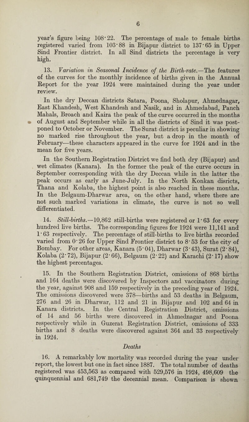 year’s figure being 108*22. The percentage of male to female births registered varied from 103*88 in Bijapur district to 137*65 in Upper Sind Frontier district. In all Sind districts the percentage is very high. 13. Variation in Seasonal Incidence of the Birth-rate.—The features of the curves for the monthly incidence of births given in the Annual Report for the year 1924 were maintained during the year under review. In the dry Deccan districts Satara, Poona, Sholapur, Ahmednagar, East Khandesh, West Khandesh and Nasik, and in Ahmedabad, Panch Mahals, Broach and Kaira the peak of the curve occurred in the months of August and September while in all the districts of Sind it was post¬ poned to October or November. The Surat district is peculiar in showing no marked rise throughout the year, but a drop in the month of February—these characters appeared in the curve for 1924 and in the mean for five years. In the Southern Registration District we find both dry (Bijapur) and wet climates (Kanara). In the former the peak of the curve occurs in September corresponding with the dry Deccan while in the latter the peak occurs as early as June-July. In the North Konkan disricts, Thana and Kolaba, the highest point is also reached in these months. In the Belgaum-Dharwar area, on the other hand, where there are not such marked variations in climate, the curve is not so well differentiated. 14. Still-births.—10,862 still-births were registered or 1 * 63 for every hundred live births. The corresponding figures for 1924 were 11,141 and 1 * 63 respectively. The percentage of still-births to live births recorded varied from 0*26 for Upper Sind Frontier district to 8*53 for the city of Bombay. For other areas, Kanara (5*04), Dharwar (3*43), Surat (2*84), Kolaba (2*72), Bijapur (2*66), Belgaum (2*22) and Karachi (2*17) show the highest percentages. 15. In the Southern Registration District, omissions of 868 births and 164 deaths were discovered by Inspectors and vaccinators during the year, against 908 and 159 respectively in the preceding year of 1924. The omissions discovered were 378—births and 53 deaths in Belgaum, 276 and 26 in Dharwar, 112 and 21 in Bijapur and 102 and 64 in Kanara districts. In the Central Registration District, omissions of 14 and 56 births were discovered in Ahmednagar and Poona respectively while in Guzerat Registration District, omissions of 333 births and 8 deaths were discovered against 364 and 33 respectively in 1924. Deaths 16. A remarkably low mortality was recorded during the year under report, the lowest but one in fact since 1887. The total number of deaths registered was 453,563 as compared with 529,576 in 1924, 498,609 the quinquennial and 681,749 the decennial mean. Comparison is shown