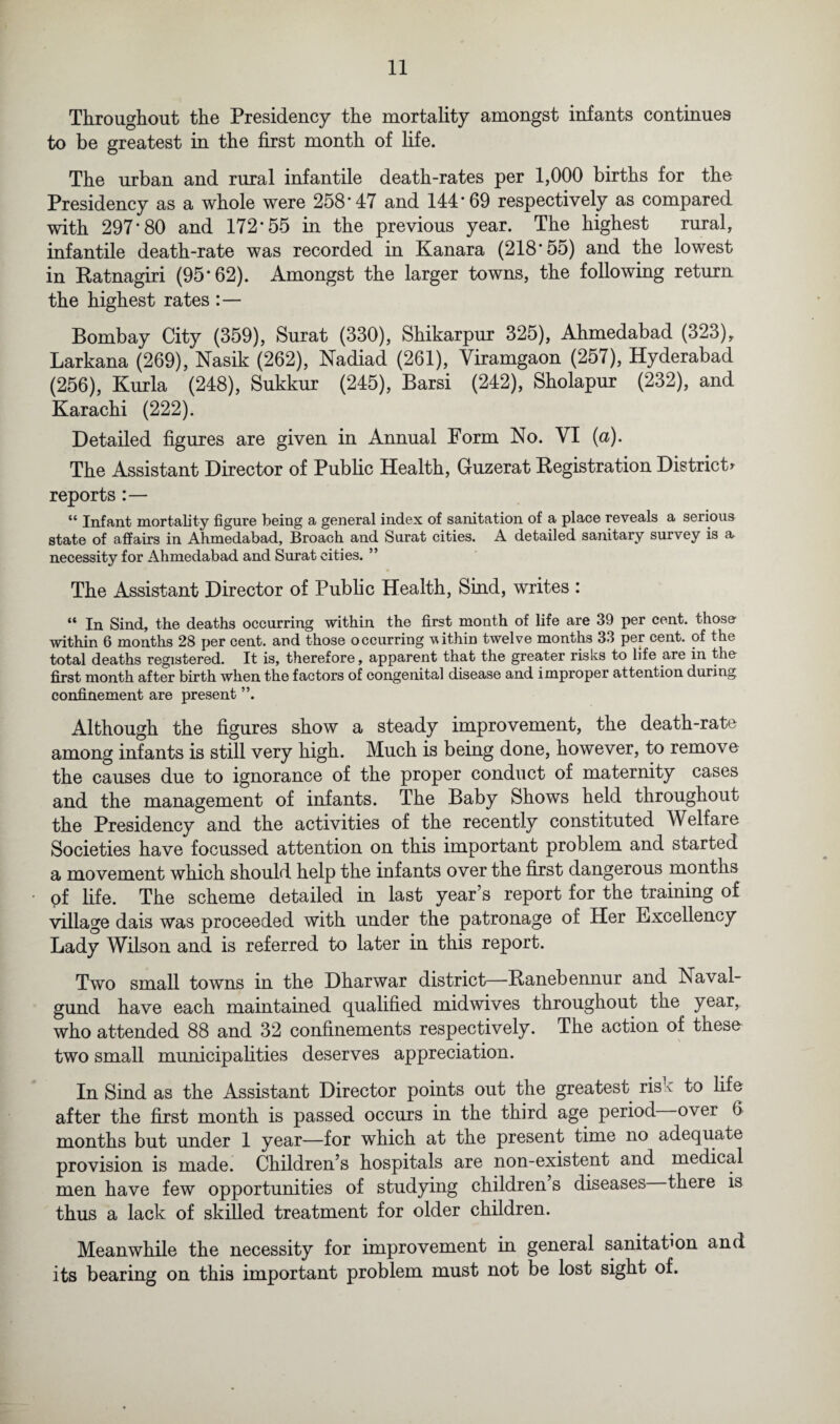 Throughout the Presidency the mortality amongst infants continues to be greatest in the first month of fife. The urban and rural infantile death-rates per 1,000 births for the Presidency as a whole were 258*47 and 144*69 respectively as compared with 297*80 and 172*55 in the previous year. The highest rural, infantile death-rate was recorded in Kanara (218*55) and the lowest in Ratnagiri (95*62). Amongst the larger towns, the following return the highest rates :— Bombay City (359), Surat (330), Shikarpur 325), Ahmedabad (323), Larkana (269), Nasik (262), Nadiad (261), Yiramgaon (257), Hyderabad (256), Kurla (248), Sukkur (245), Barsi (242), Sholapur (232), and Karachi (222). Detailed figures are given in Annual Porm No. VI (a). The Assistant Director of Public Health, Guzerat Registration District* reports “ Infant mortality figure being a general index of sanitation of a place reveals a serious state of affairs in Ahmedabad, Broach and Surat cities. A detailed sanitary survey is & necessity for Ahmedabad and Surat cities. ” The Assistant Director of Public Health, Sind, writes : “ In Sind, the deaths occurring within the first month of life are 39 per cent, those- within 6 months 28 per cent, and those occurring vithin twelve months 33 per cent, of the total deaths registered. It is, therefore, apparent that the greater risks to life are in the first month after birth when the factors of congenital disease and improper attention during confinement are present ”. Although the figures show a steady improvement, the death-rate among infants is still very high. Much is being done, however, to remove the causes due to ignorance of the proper conduct of maternity cases and the management of infants. The Baby Shows held throughout the Presidency and the activities of the recently constituted Welfare Societies have focussed attention on this important problem and started a movement which should help the infants over the first dangerous months of life. The scheme detailed in last year’s report for the training of village dais was proceeded with under the patronage of Her Excellency Lady Wilson and is referred to later in this report. Two small towns in the Dharwar district—Ranebennur and Naval- gund have each maintained qualified mid wives throughout tne year,, who attended 88 and 32 confinements respectively. The action of these two small municipalities deserves appreciation. In Sind as the Assistant Director points out the greatest risk to life after the first month is passed occurs in the third age period over 6 months but under 1 year—for which at the present time no adequate provision is made. Children’s hospitals are non-existent and medical men have few opportunities of studying children s diseases there is thus a lack of skilled treatment for older children. Meanwhile the necessity for improvement in general sanitation and its bearing on this important problem must not be lost sight of.