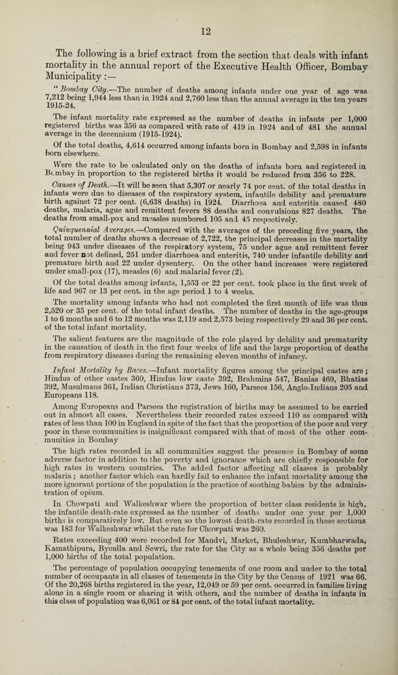 The following is a brief extract from the section that deals with infant mortality in the annual report of the Executive Health Officer, Bombay Municipality Bombay City.—The number of deaths among infants under one year of age was 7,212 being 1,944 less than in 1924 and 2,760 less than the annual average in the ten years 1915-24. ° * The infant mortality rate expressed as the number of deaths in infants per 1,000 registered births was 356 as compared with rate of 419 in 1924 and of 481 the annual average in the decennium (1915-1924). Of the total deaths, 4,614 occurred among infants born in Bombaj^ and 2,598 in infants born elsewhere. Were the rate to be calculated only on the deaths of infants born and registered in Bombay in proportion to the registered births it would be reduced from 356 to 228. Causes of Death.—It will be seen that 5,307 or nearly 74 per cent, of the total deaths in infants were due to diseases of the respiratory system, infantile debility and premature birth against 72 per cent. (6,638 deaths) in 1924. Diarrhoea and enteritis caused 480 deaths, malaria, ague and remittent fevers 88 deaths and convulsions 827 deaths. The deaths from small-pox and measles numbered 105 and 45 respectively. Quinquennial Averages.—Compared with the averages of the preceding five years, the total number of deaths shows a decrease of 2,722, the principal decreases in the mortality being 943 under diseases of the respiratory system, 75 under ague and remittent fever and fever not defined, 251 under diarrhoea and enteritis, 740 under infantile debility and premature birth and 22 under dysentery. On the other hand increases were registered under small-pox (17), measles (6) and malarial fever (2). Of the total deaths among infants, 1,553 or 22 per cent, took place in the first week of life and 967 or 13 per cent, in the age period 1 to 4 weeks. The mortality among infants who had not completed the first month of life was thus 2,520 or 35 per cent, of the total infant deaths. The number of deaths in the age-groups 1 to 6 months and 6 to 12 months was 2,119 and 2,573 being respectively 29 and 36 per cent, of the total infant mortality. The salient features are the magnitude of the role played by debility and prematurity in the causation of death in the first four weeks of life and the large proportion of deaths from respiratory diseases during the remaining eleven months of infancy. Infant Mortality by Races.—Infant mortality figures among the principal castes are; Hindus of other castes 360, Hindus low caste 392, Brahmins 547, Banias 469, Bhatias 392, Musulmans 361, Indian Christians 373, Jews 160, Parsees 156, Anglo-Indians 205 and Europeans 118. Among Europeans and Parsees the registration of births may be assumed to be carried out in almost all cases. Nevertheless their recorded rates exceed 110 as compared with rates of less than 100 in England in spite of the fact that the proportion of the poor and very poor in these communities is insignificant compared with that of most of the other com¬ munities in Bombay The high rates recorded in all communities suggest the presence in Bombay of some adverse factor in addition to the poverty and ignorance which are chiefly responsible for high rates in western countries. The added factor affecting all classes is probably malaria ; another factor which can hardly fail to enhance the infant mortality among the more ignorant portions of the population is the practice of soothing babies by the adminis¬ tration of opium. In Chowpati and Walkeshwar where the proportion of better class residents is high, the infantile death-rate expressed as the number of deaths under one year per 1,000 births is comparatively low. But even so the lowest death-rate recorded in these sections was 183 for Walkeshwar whilst the rate for Chowpati was 260. Rates exceeding 400 were recorded for Mandvi, Market, Bhuleshwar, Kumbharwada, Kamathipura, Byculla and Sewri, the rate for the City as a whole being 356 deaths per 1,000 births of the total population. The percentage of population occupying tenements of one room and under to the total number of occupants in all classes of tenements in the City by the Census of 1921 was 66. Of the 20,268 births registered in the year, 12,049 or 59 per cent, occurred in families living alone in a single room or sharing it with others, and the number of deaths in infants in this class of population was 6,061 or 84 per cent, of the total infant mortality.