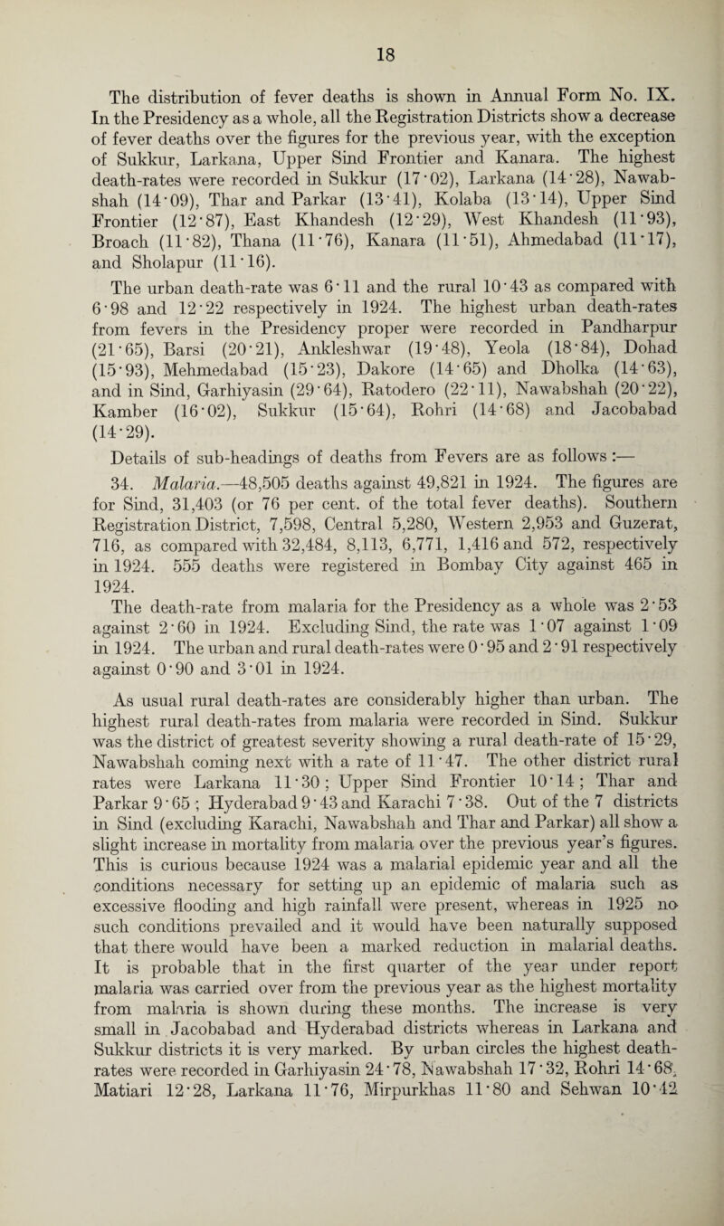 The distribution of fever deaths is shown in Annual Form No. IX. In the Presidency as a whole, all the Registration Districts show a decrease of fever deaths over the figures for the previous year, with the exception of Sukkur, Larkana, Upper Sind Frontier and Kanara. The highest death-rates were recorded in Sukkur (17*02), Larkana (14*28), Nawab- shah (14*09), Thar and Parkar (13*41), Kolaba (13*14), Upper Sind Frontier (12*87), East Khandesh (12*29), West Khandesh (11*93), Broach (11*82), Thana (11*76), Kanara (11*51), Ahmedabad (11*17), and Sholapur (11*16). The urban death-rate was 6*11 and the rural 10*43 as compared with 6*98 and 12*22 respectively in 1924. The highest urban death-rates from fevers in the Presidency proper were recorded in Pandharpur (21 *65), Barsi (20*21), Ankleshwar (19*48), Yeola (18*84), Dohad (15*93), Mehmedabad (15*23), Dakore (14*65) and Dholka (14*63), and in Sind, Garhiyasin (29*64), Ratodero (22*11), Nawabshah (20*22), Kamber (16*02), Sukkur (15*64), Rohri (14*68) and Jacobabad (14*29). Details of sub-headings of deaths from Fevers are as follows :— 34. Malaria.—48,505 deaths against 49,821 in 1924. The figures are for Sind, 31,403 (or 76 per cent, of the total fever deaths). Southern Registration District, 7,598, Central 5,280, Western 2,953 and Guzerat, 716, as compared with 32,484, 8,113, 6,771, 1,416 and 572, respectively in 1924. 555 deaths were registered in Bombay City against 465 in 1924. The death-rate from malaria for the Presidency as a whole was 2 * 53 against 2*60 in 1924. Excluding Sind, the rate was 1*07 against 1*09 in 1924. The urban and rural death-rates were 0 * 95 and 2 * 91 respectively against 0*90 and 3*01 in 1924. As usual rural death-rates are considerably higher than urban. The highest rural death-rates from malaria were recorded in Sind. Sukkur was the district of greatest severity showing a rural death-rate of 15*29, Nawabshah coming next with a rate of 11*47. The other district rural rates were Larkana 11*30; Upper Sind Frontier 10*14; Thar and Parkar 9*65 ; Hyderabad 9 * 43 and Karachi 7*38. Out of the 7 districts in Sind (excluding Karachi, Nawabshah and Thar and Parkar) all show a slight increase in mortality from malaria over the previous year’s figures. This is curious because 1924 was a malarial epidemic year and all the conditions necessary for setting up an epidemic of malaria such as excessive flooding and high rainfall were present, whereas in 1925 no such conditions prevailed and it would have been naturally supposed that there would have been a marked reduction in malarial deaths. It is probable that in the first quarter of the year under report malaria was carried over from the previous year as the highest mortality from malaria is shown during these months. The increase is very small in Jacobabad and Hyderabad districts whereas in Larkana and Sukkur districts it is very marked. By urban circles the highest death- rates were recorded in Garhiyasin 24*78, Rawabshah 17*32, Rohri 14 *68^ Matiari 12*28, Larkana 11*76, Mirpurkhas 11*80 and Sehwan 10*42
