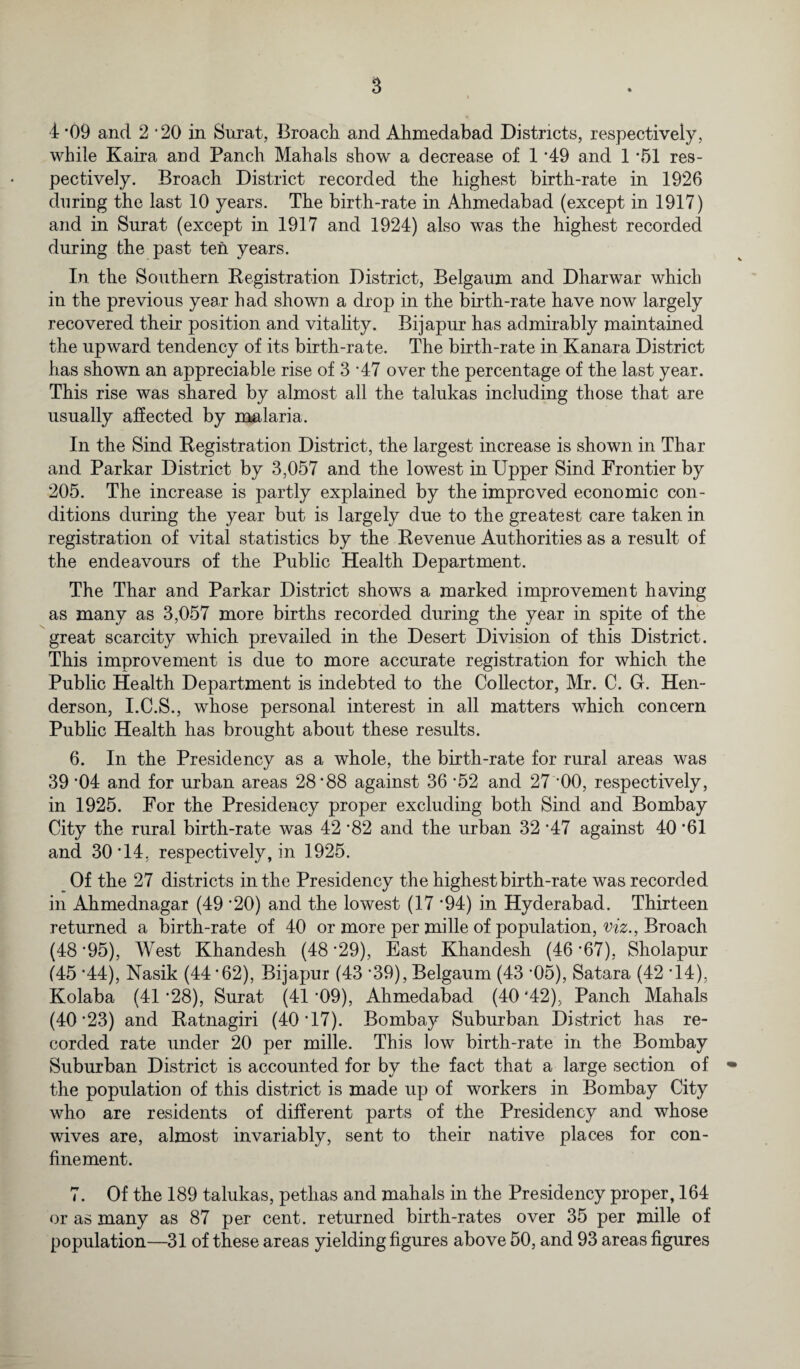 4 *09 and 2 ‘20 in Surat, Broach and Ahmedabad Districts, respectively, while Kaira and Panch Mahals show' a decrease of 1 *49 and 1 *51 res¬ pectively. Broach District recorded the highest birth-rate in 1926 during the last 10 years. The birth-rate in Ahmedabad (except in 1917) and in Surat (except in 1917 and 1924) also w^as the highest recorded during the past ten years. In the Southern Registration District, Belgaum and Dharwar which in the previous year had shown a drop in the birth-rate have now largely recovered their position and vitality. Bijapur has admirably maintained the upward tendency of its birth-rate. The birth-rate in Kanara District has shown an appreciable rise of 3 '47 over the percentage of the last year. This rise was shared by almost all the talukas including those that are usually affected by malaria. In the Sind Registration District, the largest increase is shown in Thar and Parkar District by 3,057 and the lowest in Upper Sind Frontier by 205. The increase is partly explained by the improved economic con¬ ditions during the year but is largely due to the greatest care taken in registration of vital statistics by the Revenue Authorities as a result of the endeavours of the Public Health Department. The Thar and Parkar District shows a marked improvement having as many as 3,057 more births recorded during the year in spite of the great scarcity which prevailed in the Desert Division of this District. This improvement is due to more accurate registration for which the Public Health Department is indebted to the Collector, Mr. C. Gr. Hen¬ derson, I.C.S., whose personal interest in all matters which concern Public Health has brought about these results. 6. In the Presidency as a whole, the birth-rate for rural areas was 39 '04 and for urban areas 28*88 against 36 ’52 and 27 *00, respectively, in 1925. For the Presidency proper excluding both Sind and Bombay City the rural birth-rate was 42 *82 and the urban 32 *47 against 40 *61 and 30*14. respectively, in 1925. Of the 27 districts in the Presidency the highest birth-rate was recorded in Ahmednagar (49 *20) and the lowest (17 *94) in Hyderabad. Thirteen returned a birth-rate of 40 or more per mille of population, viz., Broach (48 *95), West Khandesh (48 *29), East Khandesh (46 *67), Sholapur (45 *44), Nasik (44*62), Bijapur (43 *39), Belgaum (43 *05), Satara (42 *14), Kolaba (41 *28), Surat (41 *09), Ahmedabad (40 *42), Panch Mahals (40*23) and Ratnagiri (40*17). Bombay Suburban District has re¬ corded rate under 20 per mille. This low birth-rate in the Bombay Suburban District is accounted for by the fact that a large section of the population of this district is made up of workers in Bombay City who are residents of different parts of the Presidency and whose wives are, almost invariably, sent to their native places for con¬ finement. 7. Of the 189 talukas, petlias and mahals in the Presidency proper, 164 or as many as 87 per cent, returned birth-rates over 35 per mille of population—31 of these areas yielding figures above 50, and 93 areas figures