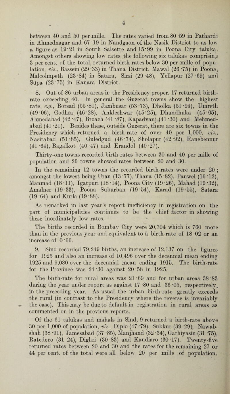 between 40 and 50 per mille. The rates varied from 80'59 in Pat-hardi in Ahmednagar and 67 *19 in Nandgaon of the Nasik District to as low a figure as 19'21 in South Salsette and 15*99 in Poona City taluka. Amongst others showing low rates the following six talukas comprising 3 per cent, of the total, returned birth-rates below 30 per mille of popu¬ lation, viz., Bassein (29 '33) in Thana District, Mawal (26 '75) in Poona, Malcolmpeth (23*84) in Satara, Sirsi (29'48), Yellapur (27'69) and Supa (23 '75) in Kanara District. 8. Out of 86 urban areas in the Presidency proper, 17 returned birth¬ rate exceeding 40. In general the Guzerat towns show the highest rate, e.g., Borsad (55*81), Jambusar (53*73), Dholka (51*94), Umreth (49*06), Godhra (46*28), Ankleshwar (45*25), Dhandhuka (45*05), Ahmedabad (42 *47), Broach (41 *87), Kapadvanj (41 *30) and Mehmed- abad (41 *21). Besides these, outside Guzerat, there are six towns in the Presidency which returned a birth-rate of over 40 per 1,000, viz., Nasirabad (51 *85), Guledgud (46 *74), Sholapur (42 *92), Ranebennur (41 *64), Bagalkot (40*47) and Erandol (40*27). Thirty-one towns recorded birth-rates between 30 and 40 per mille of population and 26 towns showed rates between 20 and 30. In the remaining 12 towns the recorded birth-rates were under 20 ; amongst the lowest being Uran (13 *77), Thana (15 *82), Panwel (16 *12), Manmad (18*11), Igatpuri (18*14), Poona City (19*26), Mahad (19*32), Amalner (19 *33), Poona Suburban (19 *54), Karad (19 *55), Satara (19 *64) and Kurla (19 *88). As remarked in last year's report inefficiency in registration on the part of municipalities continues to be the chief factor in showing these inordinately low rates. The births recorded in Bombay City were 20,704 which is 760 more than in the previous year and equivalent to a birth-rate of 18 *02 or an increase of 0 *66. 9. Sind recorded 79,249 births, an increase of 12,137 on the figures for 1925 and also an increase of 10,496 over the decennial mean ending 1925 and 9,080 over the decennial mean ending 1915. The birth-rate for the Province was 24 *30 against 20 *58 in 1925. The birth-rate for rural areas was 21 *69 and for urban areas 38 *83 during the year under report as against 17 *80 and 36 *05, respectively, in the preceding year. As usual the urban birth-rate greatly exceeds the rural (in contrast to the Presidency where the reverse is invariably the case). This may be due to default in registration in rural areas as commented on in the previous reports. Of the 61 talukas and mahals in Sind, 9 returned a birth-rate above 30 per 1,000 of population, viz., Diplo (47 *79), Sukkur (39 *29), Nawab- shah (38 *91), Jamesabad (37 *85), Manjhand (32 *34), Garhiyasin (31 *75), Ratedero (31*24), Dighri (30*83) and Kandiaro (30*17). Twenty-five returned rates between 20 and 30 and the rates for the remaining 27 or 44 per cent, of the total were all below 20 per mille of population.