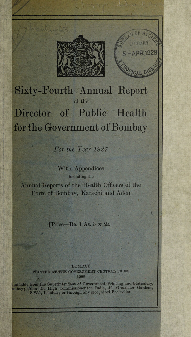 Sixty-Fourth Annual Report of the Director of Public Health for the Government of Bombay For. the Year 1927 With Appendices ' . including the Annual Reports of the Health Officers of the Ports of Bombay, Karachi and Aden [Price—Re. 1 As. 3 or 2s.] BOMBAY PRINTED AT THE GOVERNMENT CENTRAL PRESS 1928 )tainable from the Superintendent of Government Printing and Stationery, >mbay; from the High Commissioner for India, 42 Grosvenor Gardens, S.W.l, London; or through any recognized Bookseller