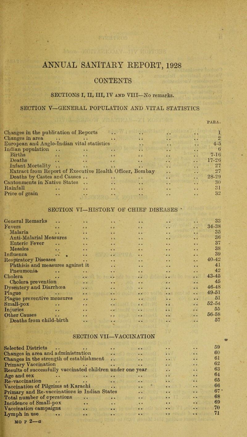 ANNUAL SANITARY REPORT, 1928 CONTENTS SECTIONS I, II, III, IV and VIII—No remarks, SECTION V—GENERAL POPULATION AND VITAL STATISTICS PAEA. Changes in the publication of Reports .. .. .. .. 1 Changes in area .. .. .. .. .. .. 2 European and Anglo-Indian vital statistics .. .. .. 4-5 Indian population .. .. .. .. .. .. 6 Births .. .. .. .. .. .. 7-16 Deaths .. .. .. .. .. .. 17-26 Infant Mortality .. .. .. .. .. .. 27 Extract from Report of Executive Health Officer, Bombay .. .. 27 Deaths by Castes and Causes .. .. .. .. ., 28-29 Cantonments in Native States .. .. .. .. .. 30 Rainfall .. .. .. .. .. .. 31 Price of grain .. .. .. .. .. .. 32 SECTION VI—HISTORY OE CHIEF DISEASES * General Remarks Fevers Malaria Anti-Malarial Measures Enteric Fever Measles Influenza ..* , Respiratory Diseases Phthisis and measures against it Pneumonia Cholera Cholera prevention Dysentery and Diarrhoea Plague Plague preventive measures Small-pox Injuries Other Causes Deaths from child-birth SECTION VII—VACCINATION Selected Districts Changes in area and administration Changes in the strength of establishment .. Primary Vaccination Results of successfully vaccinated children under one year Age and sex •• »• •• •• Re-vaccination Vaccination of Pilgrims at Karachi Primary and Re-vaccinations in Indian States Total number of operations Incidence of Small-pox Vaccination campaigns Lymph in use mo p 2—a 33 34-38 35 36 37 38 39 40-42 41 42 43-45 45 46-48 49-51 51 52-54 55 56-58 57 59 60 61 62 63 64 65 66 67* 68 69 70 71 • •