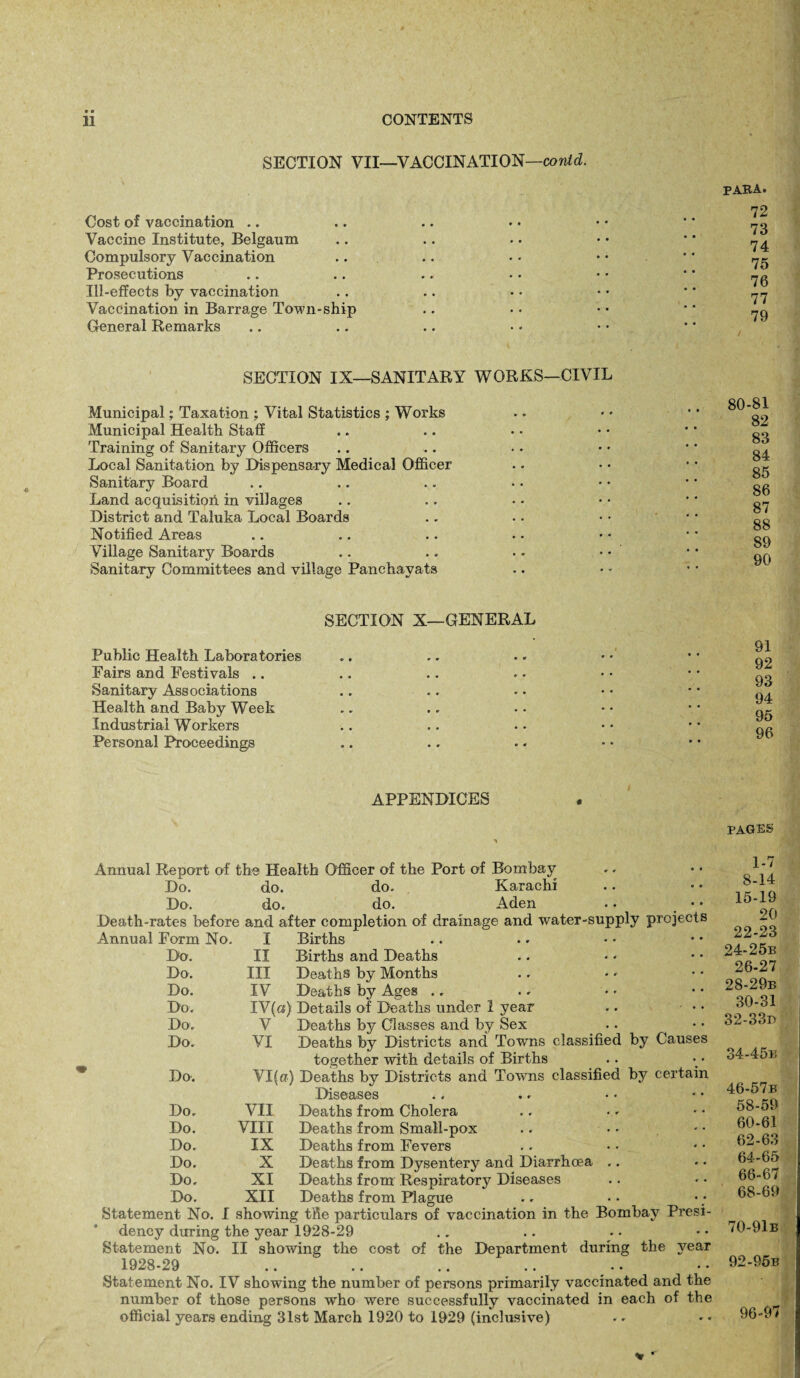 SECTION VII—VACCINATION—contd. Cost of vaccination .. Vaccine Institute, Belgaum Compulsory Vaccination Prosecutions Ill-effects by vaccination Vaccination in Barrage Town-ship General Remarks PARA. 72 73 74 75 76 77 79 SECTION IX—SANITARY WORKS—CIVIL Municipal; Taxation ; Vital Statistics ; Works Municipal Health Staff Training of Sanitary Officers Local Sanitation by Dispensary Medical Officer Sanitary Board Land acquisition in villages District and Taluka Local Boards Notified Areas Village Sanitary Boards Sanitary Committees and village Panchayats 80-81 82 83 84 85 86 87 88 S9 90 SECTION X—GENERAL Public Health Laboratories Fairs and Festivals .. Sanitary Associations Health and Baby Week Industrial Workers Personal Proceedings 91 92 93 94 95 96 APPENDICES PAGES Annual Report of the Health Officer of the Port of Bombay Do. do. do. Karachi Do. do. do. Aden .. Death-rates before and after completion of drainage and water-supply projects Annual Form No. I Births Do. II Births and Deaths Do. Ill Deaths by Months Do. IV Deaths by Ages .. Do. IV(a) Details of Deaths under 1 year .. Do. V Deaths by Classes and by Sex Do. VI Deaths by Districts and Towns classified by Causes together with details of Births Do. VI(ct) Deaths by Districts and Towns classified by certain Diseases Do. VII Deaths from Cholera Do. VIII Deaths from Small-pox Do. IX Deaths from Fevers Do. X Deaths from Dysentery and Diarrhoea Do. XI Deaths from Respiratory Diseases Do. XII Deaths from Plague Statement No. I showing the particulars of vaccination in the Bombay Presi¬ dency during the year 1928-29 Statement No. II showing the cost of the Department during the year 1928-29 .. .. .. .. •. Statement No. IV showing the number of persons primarily vaccinated and the number of those persons who were successfully vaccinated in each of the official years ending 31st March 1920 to 1929 (inclusive) 1-7 8-14 15-19 20 22-23 24-25b 26-27 28-29b 30-31 32-33d 34-45b 46-57e 58-59 60-61 62-63 64-65 66-67 68-69 70-91b 92-95b 96-97