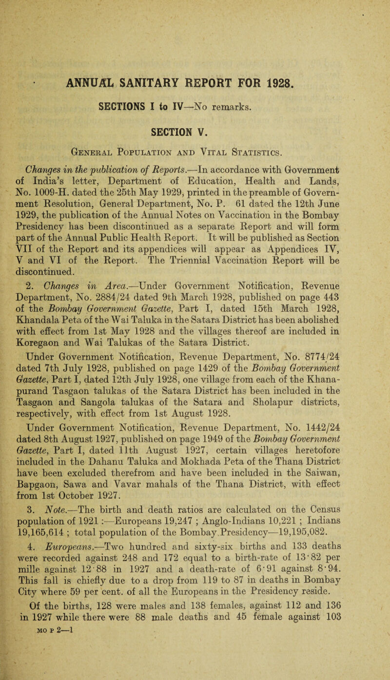 SECTIONS I to IV—No remarks. SECTION V. General Population and Vital Statistics. Changes in the publication of Reports.—In accordance with. Government of India’s letter, Department of Education, Health and Lands, No. 1009-H. dated the 25th May 1929, printed in the preamble of Govern¬ ment Resolution, General Department, No. P. 61 dated the 12th June 1929, the publication of the Annual Notes on Vaccination in the Bombay Presidency has been discontinued as a separate Report and will form part of the Annual Public Health Report. It will be published as Section VII of the Report and its appendices will appear as Appendices IV, V and VI of the Report. The Triennial Vaccination Report will be discontinued. 2. Changes in Area.—Under Government Notification, Revenue Department, No. 2884/24 dated 9th March 1928, published on page 443 of the Bombay Government Gazette, Part I, dated 15th March 1928, Khandala Peta of the Wai Taluka in the Satara District has been abolished with effect from 1st May 1928 and the villages thereof are included in Koregaon and Wai Talukas of the Satara District. Under Government Notification, Revenue Department, No. 8774/24 dated 7th July 1928, published on page 1429 of the Bombay Government Gazette, Part I, dated 12th July 1928, one village from each of the Khana- purand Tasgaon talukas of the Satara District has been included in the Tasgaon and Sangola talukas of the Satara and Sholapur districts, respectively, with effect from 1st August 1928. Under Government Notification, Revenue Department, No. 1442/24 dated 8th August 1927, published on page 1949 of the Bombay Government Gazette, Part I, dated 11th August 1927, certain villages heretofore included in the Dahanu Taluka and Mokhada Peta of the Thana District have been excluded therefrom and have been included in the Saiwan, Bapgaon, Sawa and Vavar mahals of the Thana District, with effect from 1st October 1927. 3. Note.—The birth and death ratios are calculated on the Census population of 1921 —Europeans 19,247 ; Anglo-Indians 10,221 ; Indians 19,165,614 ; total population of the Bombay .Presidency—19,195,082. 4. Europeans.—Two hundred and sixty-six births and 133 deaths were recorded against 248 and 172 equal to a birth-rate of 13*82 per mille against 12‘88 in 1927 and a death-rate of 6*91 against 8*94. This fall is chiefly due to a drop from 119 to 87 in deaths in Bombay City where 59 per cent, of all the Europeans in the Presidency reside. Of the births, 128 were males and 138 females, against 112 and 136 in 1927 while there were 88 male deaths and 45 female against 103 MO P 2—1