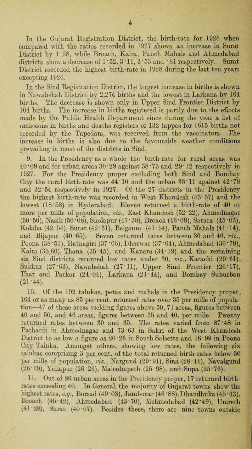 In the Gujarat Registration District, the birth-rate for 1928 when compared with the ratios recorded in 1927 shows an increase in Surat District by 1 ’28, while Broach, Kaira, Panch Mahals and Ahmedabad districts show a decrease of 1 * 52, 3 * 11, 3 * 53 and ’ 81 respectively. Surat District recorded the highest birth-rate in 1928 during the last ten years excepting 1924. In the Sind Registration District, the largest increase in births is shown in Nawabshah District by 2,274 births and the lowest in Larkana by 164 births. The decrease is shown only in Upper Sind Frontier District by 104 births. The increase in births registered is partly due to the efforts made by the Public Health Department since during the year a list of omissions in births and deaths registers of 132 tappas for 1615 births not recorded by the Tapedars, was received from the vaccinators. The increase in births is also due to the favourable weather conditions prevaihng in most of the districts in Sind. 9. In the Presidency as a whole the birth-rate for rural areas was 40*09 and for urban areas 30*29 against 38*73 and 29*12 respectively in 1927. For the Presidency proper excluding both Sind and Bombay City the rural birth-rate was 44*10 and the urban 33*11 against 42*78 and 32*54 respectively in 1927. Of the 27 districts in the Presidency the highest birth-rate was recorded in West Khandesh (53*57) and the lowest (18*58) in Hyderabad. Eleven returned a birth-rate of 40 or more per mille of population, viz., East Khandesh (52*22), Ahmednagar (50*50), Nasik (50*08), Sholapur (47*38), Broach (46*09), Satara (45*03), Kolaba (42*54), Surat (42*31), Belgaum (41*54), Panch Mahals (41*14), and Bijapur (40*65). Seven returned rates between 30 and 40, viz., Poona (38*51), Ratnagiri (37*66), Piharwar (37*64), Ahmedabad (36*78), Kaira (35,60), Thana (35*45), and Kanara (34*19) and the remaining six Sind districts returned low rates under 30, viz., Karachi (29*61), Sukkur (27*63), Nawabshah (27*11), Upper Sind Frontier (26*17), Thar and Parkar (24*04), Larkana (21*44), and Bombay Suburban (21*44). 10. Of the 192 talukas, petas and mahals in the Presidency proper, 164 or as many as 85 per cent, returned rates over 35 per mille of popula¬ tion—47 of these areas yielding figures above 50, 71 areas, figures between 40 and 50, and 46 areas, figures between 35 and 40, per mille. Twenty returned rates between 30 and 35. The rates varied from 87*48 in Pathardi in Ahmednagar and 73*63 in Sakri of the West Khandesh District to as low a figure as 20*26 in South Salsette and 16*99 in Poona City Taluka. Amongst others, showing low rates, the following six talukas comprising 3 per cent, of the total returned birth-rates below 30 per mille of population, viz., Nargund (29*91), Sirsi (28*11), Navalgund (26*69), Yellapur (26*26), Malcolmpeth (25*98), and Supa (25*76). 11. Out of 86 urban areas in the Presidency proper, 17 returned birth¬ rates exceeding 40. In General, the majority of Gujarat towns show the highest rates, e.g., Borsad (49*03), Jambusar (46*88), Dhandhuka (45*43), Broach (45*42), Ahmedabad (43*70), Mehmedabad (42*49), Umretb (41*28), Surat (40*07). Besides these, there are nine towns outside