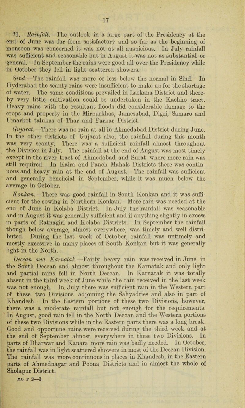 IT 31. Rainfall.—The outlook in a large part of the Presidency at the end of June was far from satisfactory and so far as the beginning of monsoon was concerned it was not at all auspicious. In July rainfall was sufficient and seasonable but in August it Was not as substantial or general. In September the rains were good all over the Presidency while in October they fell in light scattered showers. Sind.—The rainfall was more or less below the normal in Sind. In Hyderabad the scanty rains were insufficient to make up for the shortage of water. The same conditions prevailed in Larkana District and there¬ by very little cultivation could be undertaken in the Kachho tract. Heavy rains with the resultant floods did considerable damage to the crops and property in the Mirpurkhas, Jamesabad, Digri, Samaro and Umarkot talukas of Thar and Parkar District. Gujarat.—There was no rain at all in Ahmedabad District during June. In the other districts of Gujarat also, the rainfall during this month was very scanty. There was a sufficient rainfall almost throughout the Division in July. The rainfall at the end of August was most timely except in the river tract of Ahmedabad and Surat where more rain was still required. In Kaira and Panch Mahals Districts there w~as contin¬ uous and heavy rain at the end of August. The rainfall was sufficient and generally beneficial in September, while it was much below the average in October. Konkan.—There was good rainfall in South Konkan and it was suffi¬ cient for the sowing in Northern Konkan. More rain was needed at the end of June in Kolaba District. In Julv the rainfall was seasonable */ and in August it was generally sufficient and if anything slightly in excess in parts of Katnagiri and Kolaba Districts. In September the rainfall though below average, almost everywhere, was timely and well distri¬ buted. During the last week of October, rainfall was untimely and mostly excessive in many places of South Konkan but it w^as generally light in the North. Deccan and Karnatak.—Fairly heavy rain was received in June in the South Deccan and almost throughout the Karnatak and only light and partial rains fell in North Deccan. In Karnatak it was totally absent in the third w'eek of June while the rain received in the last week was not enough. In July there wTas sufficient rain in the Western part of these two Divisions adjoining the Sahyadries and also in part of Khandesh. In the Eastern portions of these two Divisions, however, there was a moderate rainfall but not enough for the requirements. In August, good rain fell in the North Deccan and the Western portions of these two Divisions while in the Eastern parts there was a long break. Good and opportune rains were received during the third week and at the end of September almost everywhere in these two Divisions. In parts of Dharwar and Kanara more rain was badly needed. In October, the rainfall was in light scattered showers in most of the Deccan Division. The rainfall was more continuous in places in Khandesh, in the Eastern parts of Ahmednagar and Poona Districts and in almost the whole of Sholapur District. mo p 2—3