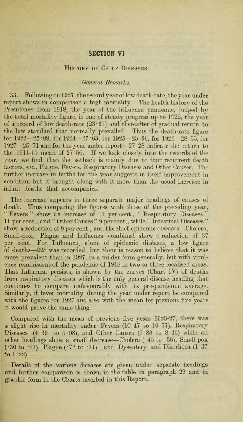 SECTION VI History of Chief Diseases. General Remarks. 33. Following on 1927, the record year of low death-rate, the year under report shows in comparison a high mortality. The health history of the Presidency from 1918, the year of the influenza pandemic, judged by the total mortality figure, is one of steady progress up to 1922, the year of a record of low death-rate (23 • 61) and thereafter of gradual return to the low standard that normally prevailed. Thus the death-rate figure ' for 1923—25'89, for 1924—27'63, for 1925—23'66, for 1926—28'55, for 1927—25'71 and for the year under report—27'28 indicate the return to the 1911-15 mean of 27'56. If we look closely into the records of the year, we find that the setback is mainly due to four recurrent death factors, viz., Plague, Fevers, Respiratory Diseases and Other Causes. The further increase in births for the year suggests in itself improvement in condition but it brought along with it more than the usual increase in infant deaths that accompanies. The increase appears in three separate major headings of causes of death. Thus comparing the figures with those of the preceding year, “ Fevers ” show an increase of 11 per cent., “ Respiratory Diseases ” 11 per cent., and “ Other Causes” 9 percent., while “ Intestinal Diseases” show a reduction of 9 per cent., and the chief epidemic diseases—Cholera, Small-pox, Plaguy and Influenza combined show a reduction of 37 per cent. For Influenza, alone of epidemic diseases, a low figure of deaths—228 was recorded, but there is reason to believe that it was more prevalent than in 1927, in a milder form generally, but with virul¬ ence reminiscent of the pandemic of 1918 in two or three localised areas. That Influenza persists, is shown by the curves (Chart IV) of deaths from respiratory diseases which is the only general disease heading that continues to compare unfavourably with its pre-pandemic average. Similarly, if fever mortality during the year under report be compared with the figures for 1927 and also with the mean for previous five years it would prove the same thing. Compared with the mean of previous five years 1923-27, there was a slight rise in mortality under Fevers (10'47 to 10*77), Respiratory Diseases (4'69 to 5*08), and Other Causes (7'88 to 8*46) wdiile all other headings show a small decrease—Cholera ('45 to *36), Small-pox ('30 to '27), Plague ('72 to '71)., and Dysentery and Diarrhoea (1'37 to 1 '22). Details of the various diseases are given. under separate headings and further comparison is shown in the table in paragraph 29 and in graphic form in the Charts inserted in this Report. i