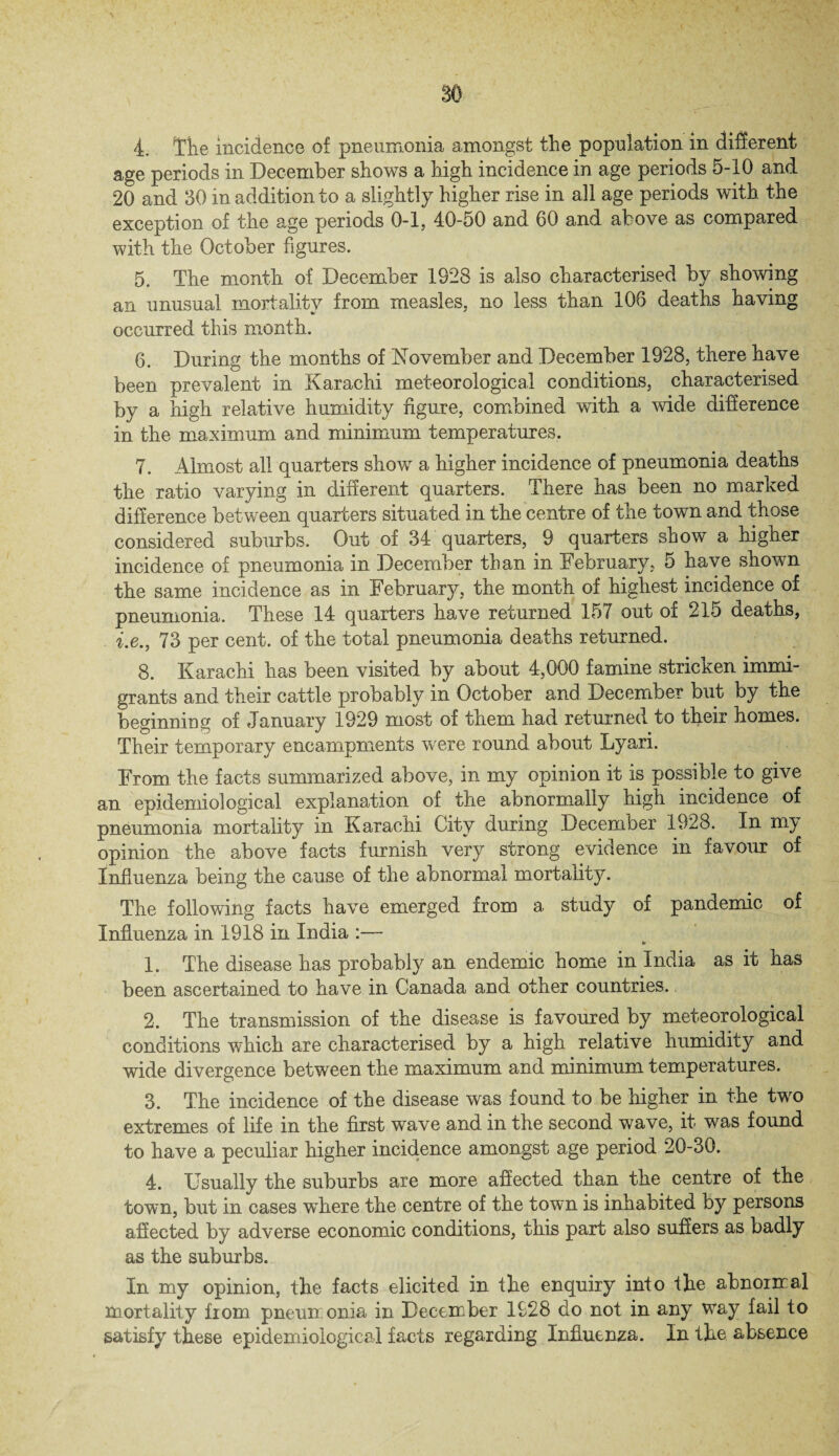 4. Tile incidence of pneumonia amongst the population in different age periods in December shows a high incidence in age periods 5-10 and 20 and 30 in addition to a slightly higher rise in all age periods with the exception of the age periods 0-1, 40-50 and 60 and above as compared with the October figures. 5. The month of December 1928 is also characterised by showing an unusual mortality from measles, no less than 106 deaths having occurred this month. 6. During the months of November and December 1928, there have been prevalent in Karachi meteorological conditions, characterised by a high relative humidity figure, combined with a wide difference in the maximum and minimum temperatures. 7. Almost all quarters show a higher incidence of pneumonia deaths the ratio varying in different quarters. There has been no marked difference between quarters situated in the centre of the town and those considered suburbs. Out of 34 quarters, 9 quarters show a higher incidence of pneumonia in December than in February, 5 have shown the same incidence as in February, the month of highest incidence of pneumonia. These 14 quarters have returned 157 out of 215 deaths, i.e., 73 per cent, of the total pneumonia deaths returned. 8. Karachi has been visited by about 4,000 famine stricken immi¬ grants and their cattle probably in October and December but by the beginning of January 1929 most of them had returned to their homes. Their temporary encampments wrere round about Lyari. From the facts summarized above, in my opinion it is possible to give an epidemiological explanation of the abnormally high incidence of pneumonia mortality in Karachi City during December 1928. In my opinion the above facts furnish very strong evidence in favour of Influenza being the cause of the abnormal mortality. The following facts have emerged from a study of pandemic of Influenza in 1918 in India :— 1. The disease has probably an endemic home in India as it has been ascertained to have in Canada and other countries. 2. The transmission of the disease is favoured by meteorological conditions which are characterised by a high relative humidity and wide divergence between the maximum and minimum temperatures. 3. The incidence of the disease was found to be higher in the twro extremes of life in the first wave and in the second wave, it was found to have a peculiar higher incidence amongst age period 20-30. 4. Usually the suburbs are more affected than the centre of the town, but in cases where the centre of the town is inhabited by persons affected by adverse economic conditions, this part also suffers as badly as the suburbs. In my opinion, the facts elicited in the enquiry into the abnormal mortality from pneumonia in December 1928 do not in any way fail to satisfy these epidemiological facts regarding Influenza. In the absence