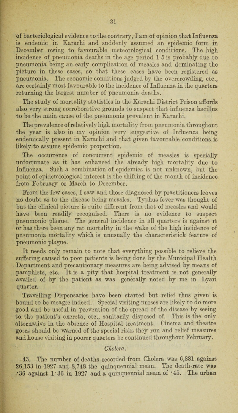 of bacteriological evidence to the contrary, I am of opinion that Influenza is endemic in Karachi and suddenly assumed an epidemic form in December owing to favourable meteorological conditions. The high incidence of pneumonia deaths in the age period 1-5 is probably due to pneumonia being an early complication of measles and dominating the picture in these cases, so that these cases have been registered as pneumonia. The economic conditions judged by the overcrowding, etc.* are certainly most favourable to the incidence of Influenza in the quarters returning the largest number of pneumonia deaths. The study of mortality statistics in the Karachi District Prison affords also very strong corroborative grounds to suspect that influenza bacillus to be the main cause of the pneumonia prevalent in Karachi. The prevalence of relatively high mortality from pneumonia throughout the year is also in my opinion very suggestive of Influenza being endemically present in Karachi and that given favourable conditions is likely to assume epidemic proportion. The occurrence of concurrent epidemic of measles is specially unfortunate as it has enhanced the already high mortality due to Influenza. Such a combination of epidemics is not unknown, but the point of epidemiological interest is the shifting of the month of incidence from February or March to December. From the few cases, I saw and those diagnosed by practitioners leaves no doubt as to the disease being measles. Typhus fever was thought of but the clinical picture is quite different from that of measles and would have been readily recognised. There is no evidence to suspect pneumonic plague. The general incidence in all quarters is against it or has there been any rat mortality in the wake of the high incidence of pneumonia mortality which is unusually the characteristick feature of pneumonic plague. It needs only remain to note that everything possible to relieve the suffering caused to poor patients is being done by the Municipal Health Department and precautionary measures are being advised by means of pamphlets, etc. It is a pity that hospital treatment is not generally availed of by the patient as Was generally noted by me in Lyari quarter. Travelling Dispensaries have been started but relief thus given is bound to be meagre indeed. Special visiting nurses are likely to do more good and be useful in prevention of the spread of the disease by seeing to. the patient’s excreta, etc., sanitarily disposed of. This is the only alternative in the absence of Hospital treatment. Cinema and theatre gosrs should be warned of the special risks they run and relief measures and house visiting in poorer quarters be continued throughout February. Cholera. 43. The number of deaths recorded from Cholera was 6,881 against 26,153 in 1927 and 8,748 the quinquennial mean. The death-rate was *36 against 1*36 in 1927 and a quinquennial mean of *45. The urban