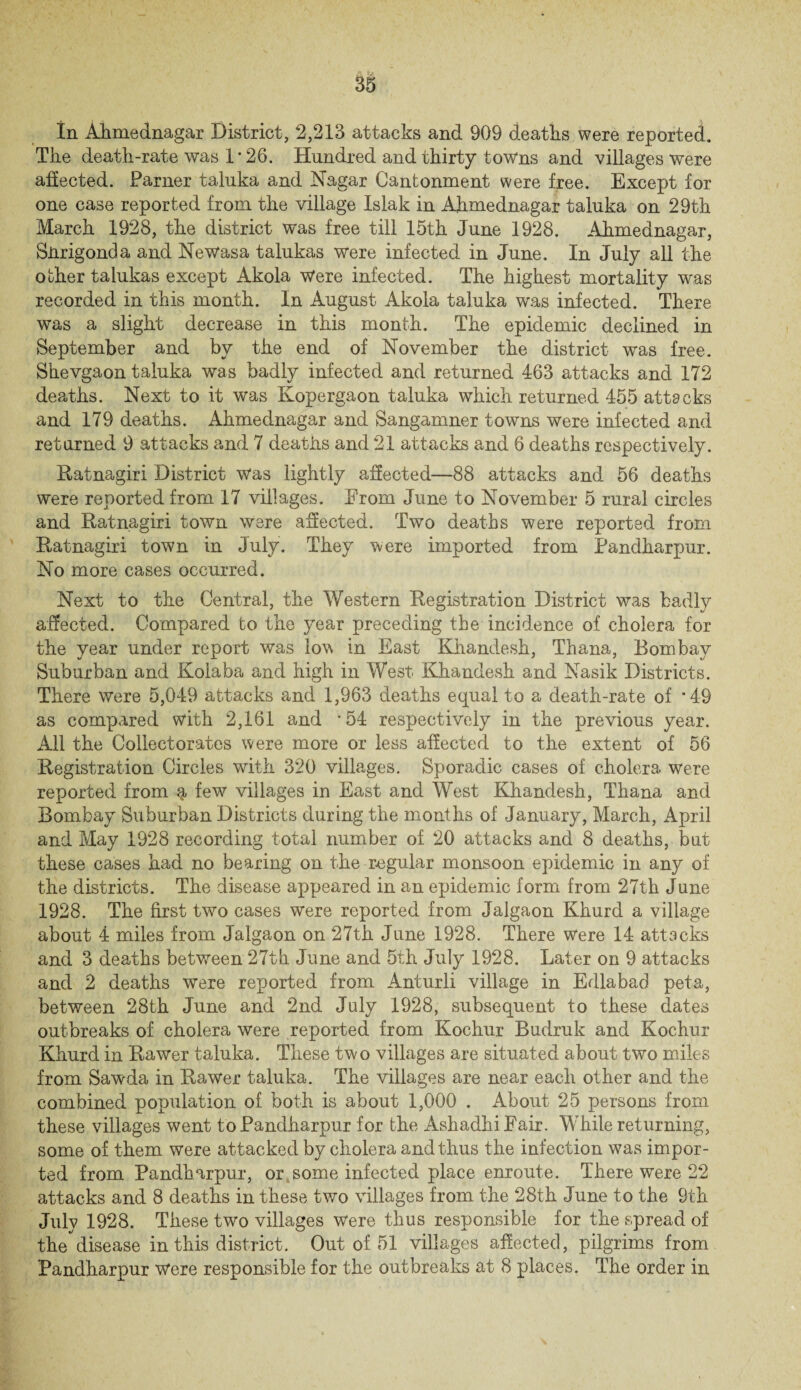 In Ahmednagar District, 2,213 attacks and 909 deaths were reported. The death-rate was 1*26. Hundred and thirty towns and villages were affected. Parner taluka and Nagar Cantonment were free. Except for one case reported from the village Islak in Ahmednagar taluka on 29th March 1928, the district was free till 15th June 1928. Ahmednagar, Snrigonda and Newasa talukas were infected in June. In July all the other talukas except Akola Were infected. The highest mortality was recorded in this month. In August Akola taluka was infected. There was a slight decrease in this month. The epidemic declined in September and by the end of November the district was free. Shevgaon taluka was badly infected and returned 463 attacks and 172 deaths. Next to it was Eopergaon taluka which returned 455 attacks and 179 deaths. Ahmednagar and Sangamner towns were infected and returned 9 attacks and 7 deaths and 21 attacks and 6 deaths respectively. Ratnagiri District was lightly affected—88 attacks and 56 deaths were reported from 17 villages. From June to November 5 rural circles and Ratnagiri town were affected. Two deaths were reported from Ratnagiri town in July. They were imported from Pandharpur. No more cases occurred. Next to the Central, the Western Registration District was badly affected. Compared bo the year preceding the incidence of cholera for the year under report was low in East Khandesh, Thana, Bombay Suburban and Kolaba and high in West Khandesh and Nasik Districts. There were 5,049 attacks and 1,963 deaths equal to a death-rate of *49 as compared with 2,161 and *54 respectively in the previous year. All the Collectorates were more or less affected to the extent of 56 Registration Circles with 320 villages. Sporadic cases of cholera Were reported from q, few villages in East and West Khandesh, Thana and Bombay Suburban Districts during the months of January, March, April and May 1928 recording total number of 20 attacks and 8 deaths, but these cases had no bearing on the regular monsoon epidemic in any of the districts. The disease appeared in an epidemic form from 27th June 1928. The first two cases were reported from Jalgaon Khurd a village about 4 miles from Jalgaon on 27th June 1928. There Were 14 attacks and 3 deaths between 27th June and 5th July 1928. Later on 9 attacks and 2 deaths were reported from Anturli village in Edlabad peta, between 28th June and 2nd July 1928, subsequent to these dates outbreaks of cholera were reported from Kochur Budruk and Kochur Khurd in Rawer taluka. These two villages are situated about two miles from Sawda in Rawer taluka. The villages are near each other and the combined population of both is about 1,000 . About 25 persons from these villages went to Pandharpur for the AshadhiFair. While returning, some of them were attacked by cholera and thus the infection was impor¬ ted from Pandharpur, or some infected place enroute. There were 22 attacks and 8 deaths in these two villages from the 28th June to the 9th July 1928. These two villages Were thus responsible for the spread of thedisease in this district. Out of 51 villages affected, pilgrims from Pandharpur Were responsible for the outbreaks at 8 places. The order in