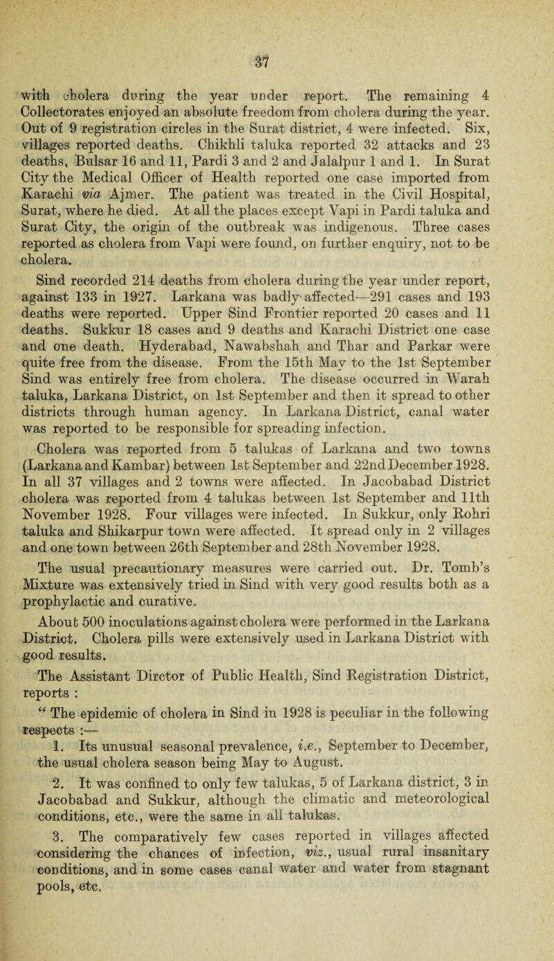 Colleetorates enjoyed an absolute freedom from cholera during the year. Out of 9 registration circles in the Surat district, 4 were infected. Six, villages reported deaths. Chikhli taluka reported 32 attacks and 23 deaths, Bulsar 16 and 11, Pardi 3 and 2 and Jalalpur 1 and 1. In Surat City the Medical Officer of Health reported one case imported from Karachi via Ajmer. The patient was treated in the Civil Hospital, Surat, where he died. At all the places except Yapi in Pardi taluka and Surat City, the origin of the outbreak was indigenous. Three cases reported as cholera from Yapi were found, on further enquiry, not to be cholera. Sind recorded 214 deaths from cholera during the year under report, against 133 in 1927. Larkana was badly' affected—291 cases and 193 deaths were reported. Upper Sind Frontier reported 20 cases and 11 deaths. Sukkur 18 cases and 9 deaths and Karachi District one case and one death. Hyderabad, Nawabshah and Thar and Parkar were quite free from the disease. From the 15th May to the 1st September Sind was entirely free from cholera. The disease occurred in Warah. taluka, Larkana District, on 1st September and then it spread to other districts through human agency. In Larkana District, canal water was reported to be responsible for spreading infection. Cholera was reported from 5 talukas of Larkana and two towns (Larkana and Kambar) between 1st September and 22nd December 1928. In all 37 villages and 2 towns were affected. In Jacobabad District cholera was reported from 4 talukas between 1st September and 11th November 1928. Four villages were infected. In Sukkur, only Rohri taluka and Shikarpur town were affected. It spread only in 2 villages and one town between 26th September and 28th November 1928. The usual precautionary measures were carried out. Dr. Tomb’s Mixture was extensively tried in Sind with very good results both as a prophylactic and curative. About 500 inoculations against cholera were performed in the Larkana District. Cholera pills were extensively used in Larkana District with good results. The Assistant Dirctor of Public Health, Sind Registration District, reports : “ The epidemic of cholera in Sind in 1928 is peculiar in the following respects :— 1. Its unusual seasonal prevalence, i.e., September to December, the usual cholera season being May to August. 2. It was confined to only few talukas, 5 of Larkana district, 3 in Jacobabad and Sukkur, although the climatic and meteorological conditions, etc., were the same in all talukas. 3. The comparatively few cases reported in villages affected considering the chances of infection, viz., usual rural insanitary conditions, and in some cases canal water and water from stagnant pools, etc.