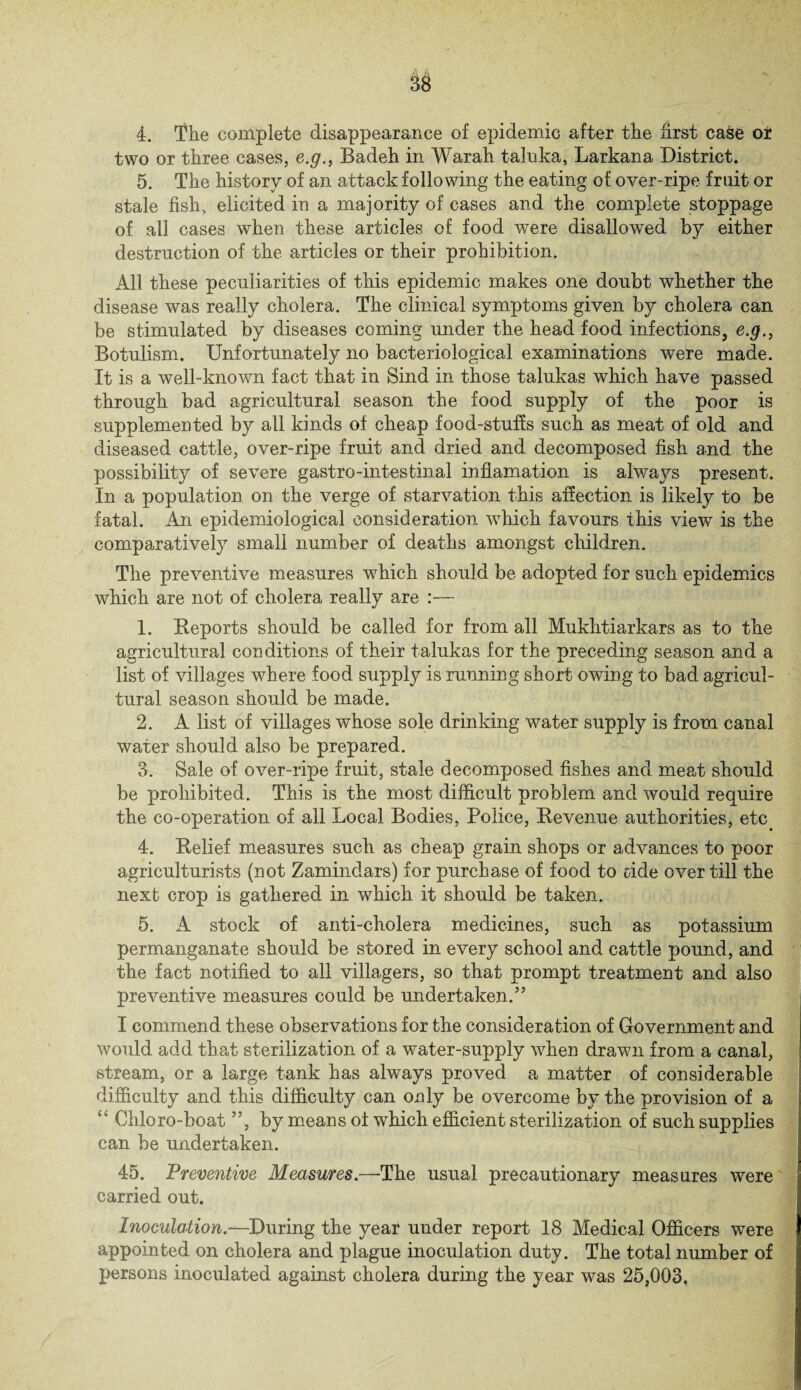4. The complete disappearance of epidemic after the first case or two or three cases, e.g., Badeh in Warah talnka, Larkana District. 5. The history of an attack following the eating of over-ripe fruit or stale fish, elicited in a majority of cases and the complete stoppage of all cases when these articles of food were disallowed by either destruction of the articles or their prohibition. All these peculiarities of this epidemic makes one doubt whether the disease was really cholera. The clinical symptoms given by cholera can be stimulated by diseases coming under the head food infections, e.g., Botulism. Unfortunately no bacteriological examinations were made. It is a well-known fact that in Sind in those talukas which have passed through bad agricultural season the food supply of the poor is supplemented by all kinds of cheap food-stuffs such as meat of old and diseased cattle, over-ripe fruit and dried and decomposed fish and the possibility of severe gastro-intestinal inflamation is always present. In a population on the verge of starvation this affection is likely to be fatal. An epidemiological consideration vdiick favours this view is the comparatively small number of deaths amongst children. The preventive measures which should be adopted for such epidemics which are not of cholera really are :— 1. Reports should be called for from all Mukhtiarkars as to the agricultural conditions of their talukas for the preceding season and a list of villages where food supply is running short owing to bad agricul¬ tural season should be made. 2. A list of villages whose sole drinking water supply is from canal water should also be prepared. 3. Sale of over-ripe fruit, stale decomposed fishes and meat should be prohibited. This is the most difficult problem and would require the co-operation of all Local Bodies, Police, Revenue authorities, etc 4. Relief measures such as cheap grain shops or advances to poor agriculturists (not Zamindars) for purchase of food to cide over till the next crop is gathered, in which it should be taken. 5. A stock of anti-cholera medicines, such as potassium permanganate should be stored in every school and cattle pound, and the fact notified to all villagers, so that prompt treatment and also preventive measures could be undertaken.’7 I commend these observations for the consideration of Government and would add that sterilization of a water-supply when drawn from a canal, stream, or a large tank has always proved a matter of considerable difficulty and this difficulty can only be overcome by the provision of a “ Chloro-boat ”, by means of which efficient sterilization of such supplies can be undertaken. 45. 'Preventive Measures.—-The usual precautionary measures were carried out. Inoculation.—During the year under report 18 Medical Officers were appointed on cholera and plague inoculation duty. The total number of persons inoculated against cholera during the year was 25,003.