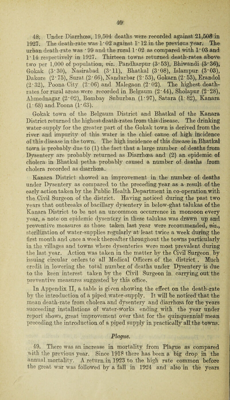 48. Under Diarrhoea, 19,504 deaths were recorded against 21,508 in 1927. The death-rate was 1 * 02 against 1 • 12 in the previous year. The urban death-rate was * 99 and the rural 1*02 as compared with 1'03 and 1*14 respectively in 1927. Thirteen towns returned death-rates above two per 1,000 of population, viz., Pandharpur (3'53), Bhiwandi (3*36), Gokak (3*30), Nasirabad (3* 11), Bhatkal (3*08), Islampur (3*03), Dakore (2 * 75), Surat (2 * 66), Nandurbar (2 * 53), Gokarn (2 * 53), Erandol (2*32), Poona City (2'06) and Malegaon (2*02). The highest death- rates for rural areas were recorded in Belgaum (2'44), Sholapur (2'28), Ahmednagar (2'02), Bombay Suburban (1*97), Satara (P82), Kanara (1'68) and Poona (1'63). Gokak town of the Belgaum District and Bhatkal of the Kanara District returned the highest death-rates from this disease. The drinking water-supply for the greater part of the Gokak town is derived from the river and impurity of this water is the chief cause of high incidence of this disease in the town. The high incidence of this disease in Bhatkal town is probably due to (1) the fact that a large number of deaths from Dysentery are probably returned as Diarrhoea and (2) an epidemic of cholera in Bhatkal petha probably caused a number of deaths from cholera recorded as diarrhoea. Kanara District showed an improvement in the number of deaths under Dysentery as compared to the preceding year as a result of the early action taken by the Public Health Department in co-operation with the Civil Surgeon of the district. Having noticed during the past two years that outbreaks of bacillary dysentery in below-ghat talukas of the Kanara District to be not an uncommon occurrence in monsoon every year, a note on epidemic dysentery in these talukas was drawn up and preventive measures as those taken last year Were recommended, viz., sterilization of water-supplies regularly at least twice a week during the first month and once a week thereafter throughout the towns particularly in the villages and towns where dysenteries were most prevalent during the last year. Action was taken in the matter by the Civil Surgeon by issuing circular orders to all Medical Officers of the district . Much credit in lowering the total number of deaths under Dysentery is due to the keen interest taken by the Civil Surgeon in carrying out the preventive measures suggested by this office. In Appendix II, a table is gi\ren showing the effect on the death-rate by the introduction of a piped water-supply. It will be noticed that the mean death-rate from, cholera and dysentery and diarrhoea for the years succeeding installations of Water-Works ending with the year under report shows, great improvement over that for the quinquennial mean preceding the introduction of a piped supply in practically all the towns. Plague. 49. There was an increase in mortality from Plague as compared Vrith the previous year. Since 1918 there has been a big drop in the annual mortality. A return in 1923 to the high rate common before the great war was followed by a fall in 1924 and also in the years