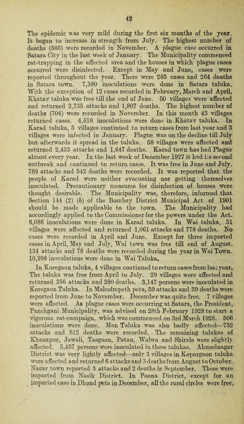 The epidemic was very mild during the first six months of the year. It began to increase in strength from July. The highest number of deaths (566) were recorded in November. A plague case occurred in Satara City in the last week of January. The Municipality commenced rat-trapping in the affected area and the houses in which plague cases occurred were disinfected. Except in May and June, cases were reported throughout the year. There were 285 cases and 264 deaths in Satara town. 7,380 inoculations were done in Satara taluka. With the exception of 12 cases recorded in February, March and April, Khatav taluka was free till the end of June. 50 villages Were affected and returned 2,735 attacks and 1,807 deaths. The highest number of deaths (704) were recorded in November. In this month 43 villages returned cases. 4,418 inoculations were done in Khatav taluka. In Karad taluka, 5 villages continued to return cases from last year and 3 villages were infected in January. Plague was on the decline till July but afterwards it spread in the taluka. 58 villages were affected and returned 2,433 attacks and 1,647 deaths. Karad town has had Plague almost every year. In the last week of December 1927 it had i^s second outbreak and continued to return cases. It was free in June and July. 789 attacks and 542 deaths were recorded. It was reported that the people of Karad were neither evacuating nor getting themselves inoculated. Precautionary measures for disinfection of houses Were thought desirable. The Municipality was, therefore, informed that Section 144 (2) (6) of the Bombay District Municipal Act of 1901 should be made applicable to the town. The Municipality had accordingly applied to the Commissioner for the powers under the Act. 6,086 inoculations Were done in Karad taluka. In Wai taluka, 31 villages were affected and returned 1,061 attacks and 778 deaths. No cases were recorded in April and June. Except for three imported cases in April, May and July, Wai town was free till end of August. 134 attacks and 78 deaths were recorded during the year in Wai Town. 10,998 inoculations were done in Wai Taluka. In Koregaon taluka, 4 villages continued to return cases from Iasi year. The taluka was free from April to July. 29 villages were affected and returned 356 attacks and 280 deaths. 3,147 persons were inoculated in Koregaon Taluka. In Malcolmpeth peta, 59 attacks and 39 deaths were reported from June to November. December was quite free. 7 villages were affected. As plague cases were occurring at Satara, the President, Panchgani Municipality, was advised on 28th February 1928 to start a vigorous rat-campaign, which was commenced on 3rd March 1928. 506 inoculations were done. Man Taluka was also badly affected—752 attacks and 512 deaths were recorded. The remaining talukas of Khanapur, Jawali, Tasgaon, Patan, Walwa and Shirala were slightly affected. 5,457 persons were inoculated in these talukas. Ahmednagar District was very lightly affected—only 3 villages in Kopargaon taluka were affected and returned 6 attacks and 3 deaths from August to October. Nagar town reported 3 attacks and 2 deaths in September. These were imported from Nasik District. In Poona District, except for an imported case in Dhond peta in December, all the rural circles were free,
