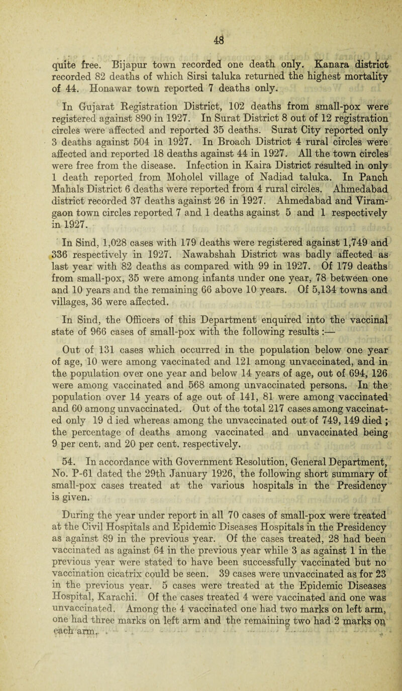 quit© free. Bijapur town recorded one death only. Kanara district recorded 82 deaths of which Sirsi taluka returned the highest mortality of 44. Honawar town reported 7 deaths only. In Gujarat Registration District, 102 deaths from small-pox were registered against 890 in 1927. In Surat District 8 out of 12 registration circles were affected and reported 35 deaths. Surat City reported only 3 deaths against 504 in 1927. In Broach District 4 rural circles were affected and reported 18 deaths against 44 in 1927. All the town circles were free from the disease. Infection in Kaira District resulted in only 1 death reported from Moholel village of Nadiad taluka. In Panch Mahals District 6 deaths were reported from 4 rural circles. Ahmedabad district recorded 37 deaths against 26 in 1927. Ahmedabad and Viram- gaon town circles reported 7 and 1 deaths against 5 and 1 respectively in 1927. In Sind, 1,028 cases with 179 deaths were registered against 1,749 and 336 respectively in 1927. Nawabshah District was badly affected as last year with 82 deaths as compared with 99 in 1927. Of 179 deaths from small-pox, 35 were among infants under one year, 78 between one and 10 years and the remaining 66 above 10 years. Of 5,134 towns and villages, 36 were affected. In Sind, the Officers of this Department enquired into the vaccinal state of 966 cases of small-pox with the following results:— Out of 131 cases which occurred in the population below one year of age, 10 were among vaccinated and 121 among unvaccinated, and in the population over one year and below 14 years of age, out of 694, 126 were among vaccinated and 568 among unvaccinated persons. In the population over 14 years of age out of 141, 81 were among vaccinated and 60 among unvaccinated. Out of the total 217 cases among vaccinat¬ ed only 19 d ied whereas among the unvaccinated out of 749,149 died ; the percentage of deaths among vaccinated and unvaccinated being 9 per cent, and 20 per cent, respectively. 54. In accordance with Government Resolution, General Department, No. P-61 dated the 29th January 1926, the following short summary of small-pox cases treated at the various hospitals in the Presidency is given. During the year under report in all 70 cases of small-pox were treated at the Civil Hospitals and Epidemic Diseases Hospitals in the Presidency as against 89 in the previous year. Of the cases treated, 28 had been vaccinated as against 64 in the previous year while 3 as against 1 in the previous year were stated to have been successfully vaccinated but no vaccination cicatrix could be seen. 39 cases were unvaccinated as for 23 in the previous year. 5 cases were treated at the Epidemic Diseases Hospital, Karachi. Of the cases treated 4 were vaccinated and one was unvaccinated. Among the 4 vaccinated one had two marks on left arm, one had three marks on left arm and the remaining two had 2 marks op each'arm,- . - - . • • •- .: