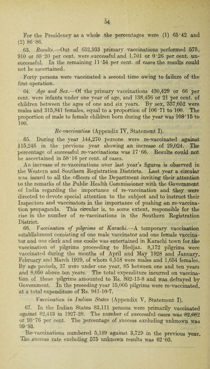*N ! 54 For the Presidency as a whole the percentages were (1) 65*42 and (2) 86*86. 63. Results.—Out of 652,933 primary vaccinations performed 575, 910 or 88*20 per cent, were successful and 1,701 or 0*26 per cent, un¬ successful. In the remaining 11*54 per cent, of cases the results could not be ascertained. Forty persons were vaccinated a second time owing to failure of the first operation. 64. Age and Sex.—Of the primary vaccinations 430,429 or 66 per cent, were infants under one year of age, and 138,456 or 21 per cent, of children between the ages of one and six years. By sex, 337,052 were males and 315,841 females, equal to a proportion of 106*71to 100. The proportion of male to female children horn during the year was 108*15 to 100. Re-vaccination (Appendix IY, Statement I). 65. During the year 144,270 persons were re-vaccinated against 115,246 in the previous year showing an increase of 29,024. The percentage of successful re-vaccinations was 17*66. Results could not be ascertained in 58*16 per cent, of cases. An increase of re-vaccinations over last year’s figures is observed in the Western and Southern Registration Districts. Last year a circular was issued to all the officers of the Department inviting their attention to the remarks of the Public Health Commissioner with the Government of India regarding the importance of re-vaccination and they were directed to devote special attention to the subject and to instruct their Inspectors and vaccinators in the importance of pushing on re-vaccina¬ tion propaganda. This circular is, to some extent, responsible for the rise in the number of re-vaccinations in the Southern Registration District. 66. Vaccination of pilgrims at Karachi.—A temporary vaccination establishment consisting of one male vaccinator and one female vaccina¬ tor and one clerk and one coolie was entertained in Karachi town for the vaccination of pilgrims proceeding to Hedjaz. 8,172 pilgrims were vaccinated during the months of April and May 1928 and January, February and March 1929, of whom 6,518 were males and 1,654 females. By age periods, 37 were under one year, 85 between one and ten years and 8,050 above ten years.' The total expenditure incurred on vaccina¬ tion of these pilgrims amounted to Rs. 802-13-8 and was defrayed by Government. In the preceding year 15,005 pilgrims were re-vaccinated, at a total expenditure of Rs. 941-10-7. Vaccination in Indian States (Appendix Y, Statement I). 67. In the Indian States 83,111 persons were primarily vaccinated against 82,413 in 1927-28. The number of successful cases was 82,082 or 98*76 per cent. The percentage of success excluding unknown was 99 * 93. Re-vaccinations numbered 5,189 against 3,729 in the previous year. The success rate excluding 575 unknown results was 62*03.