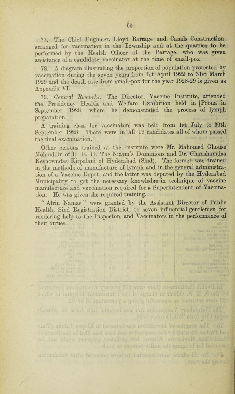 ' ft, 60 77. The Chief Engineer, Lloyd Barrage and Canals Construction, arranged for vaccination in the Township and at the quarries to be performed by the Health Officer of the Barrage, who was given assistance of a candidate vaccinator at the time of small-pox. 78. A diagram illustrating the propprtion of population protected by vaccination during the seven years from 1st April 1922 to 31st March 1929 and the death-rate from small-pox for the year 1928-29 is given as Appendix VI. 79. General Remarks.—The Director, Vaccine Institute, attended the Presidency Health and Welfare Exhibition held in [Poona in September 1928, where he demonstrated the process of lymph preparation. A training class for vaccinators was held from 1st July to 30th September 1928. There were in all 19 candidates all of whom passed the final examination. Other persons trained at the Institute were Mr. Mahomed Ghouse Mohiuddin of H. E. H. The Nizam’s Dominions and Dr. Ghanshamdas Keshowndas Kirpalani of Hyderabad (Sind). The former was trained in the methods of manufacture of lymph and in the general administra¬ tion of a Vaccine Depot, and the latter was deputed by the Hyderabad Municipality to get the necessary knowledge in technique of vaccine manufacture and vaccination required for a Superintendent of Vaccina¬ tion. He was given the required training. “ Afrin Namas ” were granted by the Assistant Director of Public Health, Sind Registration District, to seven influential gentlemen for rendering help to the Inspectors and Vaccinators in the performance of their duties.