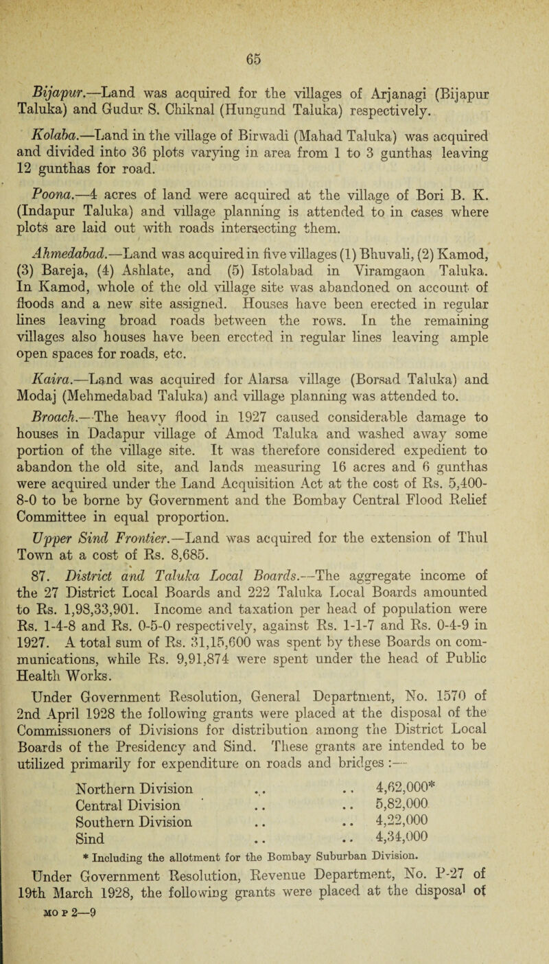 Bijapur.—Land was acquired for the villages of Arjanagi (Bijapur Taluka) and Gudur S. Chiknal (Hungund Taluka) respectively. Kolaba.—Land in the village of Birwadi (Mahad Taluka) was acquired and divided into 36 plots varying in area from 1 to 3 gunthas leaving 12 gunthas for road. Poona.—4 acres of land were acquired at the village of Bori B. K. (Indapur Taluka) and village planning is attended to in Cases where plots are laid out with roads intersecting them. Ahmedabad.—Land was acquired in five villages (1) Bhuvali, (2) Kamod, (3) Bareja, (4) Ashlate, and (5) Istolabad in Viramgaon Taluka. In Kamod, whole of the old village site was abandoned on account of •floods and a new site assigned. Houses have been erected in regular lines leaving broad roads between the rows. In the remaining villages also houses have been erected in regular lines leaving ample open spaces for roads, etc. Kaira.—Land was acquired for Alarsa village (Borsad Taluka) and Modaj (Mehmedabad Taluka) and village planning was attended to. Broach.—The heavy flood in 1927 caused considerable damage to houses in Dadapur village of Amod Taluka and washed away some portion of the village site. It was therefore considered expedient to abandon the old site, and lands measuring 16 acres and 6 gunthas were acquired under the Land Acquisition Act at the cost of Us. 5,400- 8-0 to be borne by Government and the Bombay Central Flood Belief Committee in equal proportion. , Upper Sind Frontier.—Land was acquired for the extension of Thul Town at a cost of Rs. 8,685. * 87. District and Taluka Local Boards.—The aggregate income of the 27 District Local Boards and 222 Taluka Local Boards amounted to Bs. 1,98,33,901. Income and taxation per head of population were Rs. 1-4-8 and Rs. 0-5-0 respectively, against Rs. 1-1-7 and Rs. 0-4-9 in 1927. A total sum of Rs. 31,15,600 was spent by these Boards on com¬ munications, while Rs. 9,91,874 were spent under the head of Public Health Works. Under Government Resolution, General Department, No. 1570 of 2nd April 1928 the following grants were placed at the disposal of the Commissioners of Divisions for distribution among the District Local Boards of the Presidencv and Sind, These grants are intended to be utilized primarily for expenditure on roads and bridges :— Northern Division Central Division Southern Division Sind 4,62,000* 5,82,000 4,22,000 4,34,000 * Including the allotment for the Bombay Suburban Division. Under Government Resolution, Revenue Department, No. P-27 of 19th March 1928, the following grants were placed at the disposal of 5io p 2—9