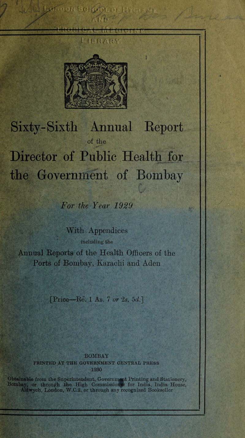 Report Director of Public Health for the Government of Bombay For the Year 1929 With Appendices including the Annual Reports of the Health Officers of the Ports of Bombay, Karachi and Aden [Price—Re. 1 As. 7 or 2s. 5cZ.] y. . BOMBAY PRINTED AT THE GOVERNMENT CENTRAL PRESS ' : 1930 Obtainable from the Superintendent, Governmgjnt Printing and Stationery, Bombay, or through the High Commissioner for India, India House, Aldwych, London, W.C.2, or through any recognized Bookseller HhA R V Sixty- Sixth Annual of the