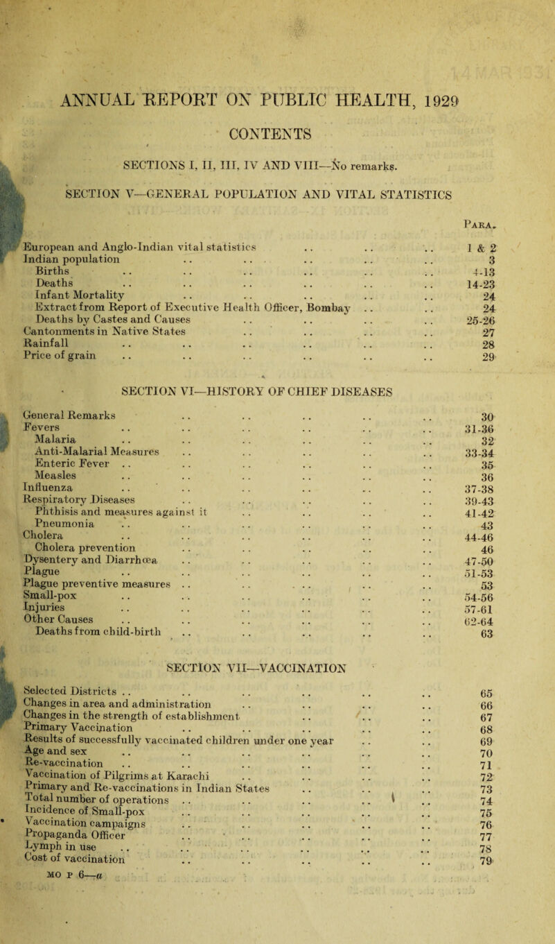 ANNUAL REPORT ON PUBLIC HEALTH, 1929 CONTENTS / , SECTIONS I, II, III, IV AND VIII—No remarks. SECTION V—GENERAL POPULATION AND VITAL STATISTICS European and Anglo-Indian vital statistics Indian population .. ... Births Deaths Infant Mortality Extract from Report of Executive Healt h Officer, Deaths by Castes and Causes Cantonments in Native States Rainfall Price of grain Bombay Para. • T 1 & 2 3 4-13 14-23 24 24 25-26 27 28 29’ SECTION VI—HISTORY OF CHIEF DISEASES General Remarks .. .. .. .. .. 30 Fevers .. .. .. .. .. .. 31.36 Malaria .. .. .. .. .. .. 32 Anti-Malarial Measures .. , . .. .. .. 33-34 Enteric Fever .. . . .. .. .. .. 35 Measles .. .. . . .. .. .. 36 Influenza .. ' .. .. .. .. .. 37-38 Respiratory Diseases . . . . .. .. .. 39-43 Phthisis and measures against it .. . . .. .. 41-42 Pneumonia .. . . .. .. .. .. 43 Cholera .. . . . . .. .. .. 44-46 Cholera prevention .. . . .. .. .. 46 Dysentery and Diarrhoea .. .. .. .. .. 47-50 Plague .. .. .. .. .. .. 51-53 Plague preventive measures .. .. ... .. .. 53 Small-pox .. .. .. .. . . .. 54-56 Injuries .. . . .. .. .. .. 57.6I Other Causes .. .. .. .. .. .. 62-64 Deaths from child-birth .. .. .. .. .. 63 SECTION VII—VACCINATION Selected Districts .. .. .. .. .. .. 65 Changes in area and administration .. .. .. .. 66 Changes in the strength of establishment .. .. .. 67 Primary Vaccination .. .. .. .. .. 68 Results of successfully vaccinated children under one year .. .. 69 Age and sex .. .. .. .. .. .. 70 Re-vaccination .. .. .. .. .. .. 71 Vaccination of Pilgrims at Karachi .. .. .. .. 72 Primary and Re-vaccinations in Indian States .. .. .. 73 Total number of operations .. .. .. .. I .. 74 Incidence of Small-pox .. .. .. .. .. 75 Vaccination campaigns .. .. .. .. .. 76 Propaganda Officer .. • .. .. , # 77 Lymph in use .. .... .. .. .. 78 Cost of vaccination .. .. .. .. .. 79