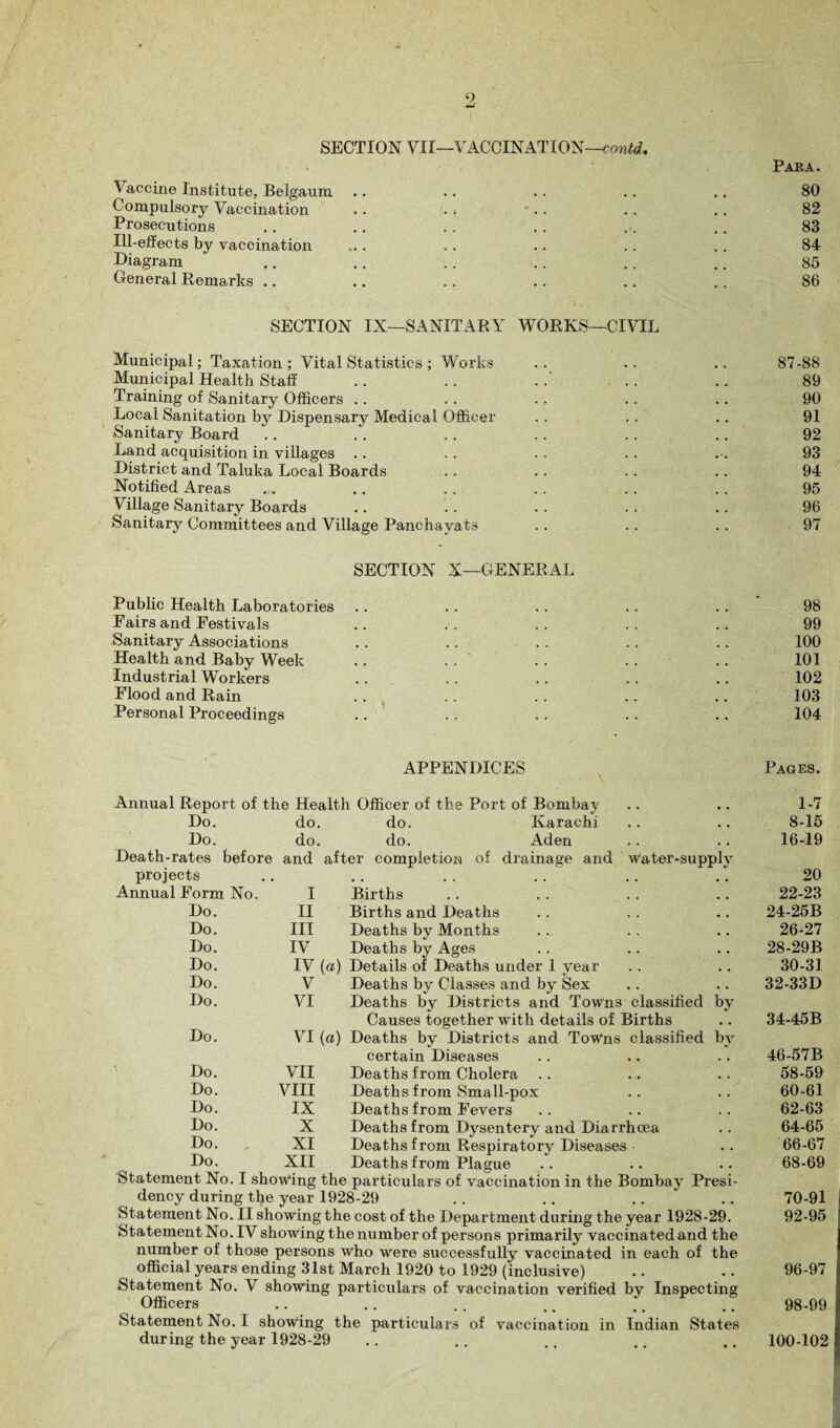 SECTION VII—VACCINATION—contd, Vaccine Institute, Belgaum Compulsory Vaccination Prosecutions Ill-effects by vaccination Diagram General Remarks .. SECTION IN—SANITARY WORKS—CIVIL Municipal; Taxation ; Vital Statistics ; Works Municipal Health Staff .. .. ... Training of Sanitary Officers .. Local Sanitation by Dispensary Medical Officer Sanitary Board Land acquisition in villages District and Taluka Local Boards Notified Areas Village Sanitary Boards Sanitary Committees and Village Panchayats SECTION X—GENERAL Public Health Laboratories Fairs and Festivals Sanitary Associations Health and Baby Week .. Industrial Workers Flood and Rain Personal Proceedings Paha. 80 82 83 84 85 86 87-88 89 90 91 92 93 94 95 96 97 98 99 100 101 102 103 104 APPENDICES Pages. Annual Report of the Health Officer of the Port of Bombay Do. Do. Death-rates before projects do. do. Karachi do. do. Aden and after completion of drainage and water-supply Statement No. I showing the particulars of vaccination in the Bombay Presi¬ dency during the year 1928-29 .. .. Statement No. II showing the cost of the Department during the year 1928-29. StatementNo.IV showing the number of persons primarily vaccinated and the number of those persons who were successfully vaccinated in each of the official years ending 31st March 1920 to 1929 (inclusive) Statement No. V showing particulars of vaccination verified by Inspecting Officers .... •• •• • 0 • • Statement No. I showing the particulars of vaccination in Indian States during the year 1928-29 1-7 8-15 16-19 20 ?orm No. I Births m # 22-23 Do. II Births and Deaths # # 24-25B Do. III Deaths by Months 26-27 Do. IV Deaths by Ages • , 28-29B Do. IV (a) Details of Deaths under 1 year 30-31 Do. V Deaths by Classes and by Sex , . 32-33D Do. VI Deaths by Districts and Towns classified Causes together with details of Births bv • • 34-45B Do. VI (a) Deaths by Districts and Towns classified certain Diseases by 46-57B Do. VII Deaths from Cholera , , 58-59 Do. VIII Deaths from Small-pox , . 60-61 Do. IX Deaths from Fevers 62-63 Do. X Deaths from Dysentery and Diarrhoea # . 64-65 Do. XI Deaths from Respiratory Diseases • • 66-67 Do. XII Deaths from Plague • , 68-69 70-91 92-95 96-97 98-99 100-102