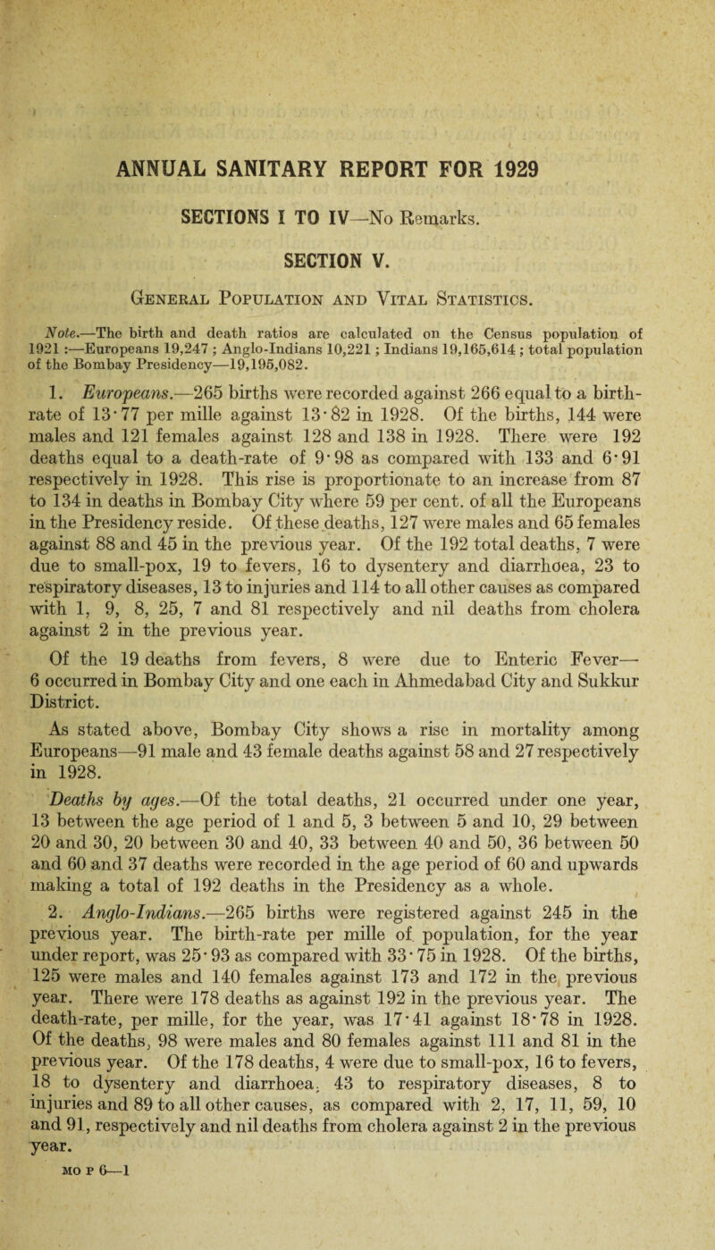ANNUAL SANITARY REPORT FOR 1929 SECTIONS I TO IV—No Remarks. SECTION V. General Population and Vital Statistics. Note.—The birth and death ratios are calculated on the Census population of 1921 :—Europeans 19,247 ; Anglo-Indians 10,221; Indians 19,165,614 ; total population of the Bombay Presidency—19,195,082. 1. Europeans.—265 births were recorded against 266 equal to a birth¬ rate of 13*77 per mille against 13'82 in 1928. Of the births, 144 were males and 121 females against 128 and 138 in 1928. There were 192 deaths equal to a death-rate of 9*98 as compared with 133 and 6*91 respectively in 1928. This rise is proportionate to an increase from 87 to 134 in deaths in Bombay City where 59 per cent, of all the Europeans in the Presidency reside. Of these deaths, 127 were males and 65 females against 88 and 45 in the previous year. Of the 192 total deaths, 7 were due to small-pox, 19 to fevers, 16 to dysentery and diarrhoea, 23 to respiratory diseases, 13 to injuries and 114 to all other causes as compared with 1, 9, 8, 25, 7 and 81 respectively and nil deaths from cholera against 2 in the previous year. Of the 19 deaths from fevers, 8 were due to Enteric Fever—• 6 occurred in Bombay City and one each in Ahmedabad City and Sukkur District. As stated above, Bombay City shows a rise in mortality among Europeans—91 male and 43 female deaths against 58 and 27 respectively in 1928. Deaths by ages.—Of the total deaths, 21 occurred under one year, 13 between the age period of 1 and 5, 3 between 5 and 10, 29 between 20 and 30, 20 between 30 and 40, 33 between 40 and 50, 36 between 50 and 60 and 37 deaths were recorded in the age period of 60 and upwards making a total of 192 deaths in the Presidency as a whole. 2. Anglo-Indians.—265 births were registered against 245 in the previous year. The birth-rate per mille of. population, for the year under report, was 25* 93 as compared with 33 * 75 in 1928. Of the births, 125 were males and 140 females against 173 and 172 in the previous year. There were 178 deaths as against 192 in the previous year. The death-rate, per mille, for the year, was 17*41 against 18*78 in 1928. Of the deaths, 98 were males and 80 females against 111 and 81 in the previous year. Of the 178 deaths, 4 were due to small-pox, 16 to fevers, 18 to dysentery and diarrhoea, 43 to respiratory diseases, 8 to injuries and 89 to all other causes, as compared with 2, 17, 11, 59, 10 and 91, respectively and nil deaths from cholera against 2 in the previous year.