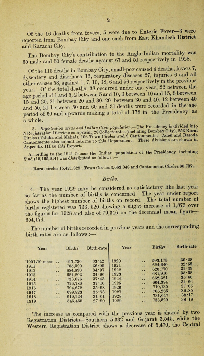 i Of the 16 deaths from fevers, 6 were due to Enteric Fever—3 were reported from Bombay City and one each from East Khandesh District and Karachi City. The Bombay City’s contribution to the Anglo-Indian mortality was 65 male and 50 female deaths against 67 and 51 respectively in 1928. Of the 115 deaths in Bombay City, small-pox caused 4 deaths, fevers 7, dysentery and diarrhoea 13, respiratory diseases 27, injuries 6 and all other causes 58, against 1, 7, 10, 38, 6 and 56 respectively in the previous year. Of the total deaths, 38 occurred under one year, 22 between the age period of 1 and 5,2 between 5 and 10, 3 between 10 and 15,8 between 15 and 20, 21 between 20 and 30, 20 between 30 and 40, 12 between 40 and 50, 21 between 50 and 60 and 31 deaths were recorded m the age period of 60 and upwards making a total of 178 in the Presidency as a whole. 3. Registration areas and Indian Civil population.--The Presidency is divided to 5 Registration Districts comprising 28 Collectorates (including Bombay City), 253 Rural Circles (Taluka and Mahal), 106 Town Circles and 9 Cantonments. Aden and Baroda Cantonments also submit returns to this Department. These divisions are shown in Appendix III to this Report. According to the 1921 Census the Indian population of the Presidency including Sind (19,165,614) was distributed as follows :— Rural circles 15,421,829 ; Town Circles 3,663,048 and Cantonment Circles 80,737. Births. 4. The year 1929 may be considered as satisfactory like last year so far as the number of births is concerned. The year under report shows the highest number of births on record. The total number of births registered was 733, 520 showing a slight increase of 1,873 over the figures for 1928 and also of 79,346 on the decennial mean figure 654,174. The number of births recorded in previous years and the corresponding birth-rates are as follows :— Year Births Birth-rate 1901-10 mean .. 617,736 33*42 1911 705,090 36-00 1912 684,890 34-97 1913 684,803 34-96 1914 733,076 37-43 1915 726,780 37-10 1916 704,672 35-98 1917 699,823 35-73 1918 619,224 31-61 1919 546,460 27-90 Year Births Birth-rate 1920 .. 593,175 30-28 1921 624,640 32-59 1922 .. 620,770 32-39 1923 .. 681,910 35-58 1924 662,321 35-60 1925 664,384 34-66 1926 710,135 37-05 1927 .. 706,285 36.85 1928 731,647 38*17 1929 .. 733,520 38-18 The increase as compared with the previous year is shared by two Registration Districts—Southern 5,332 and Gujarat 3,545, while the Western Registration District shows a decrease of 5,470, the Central