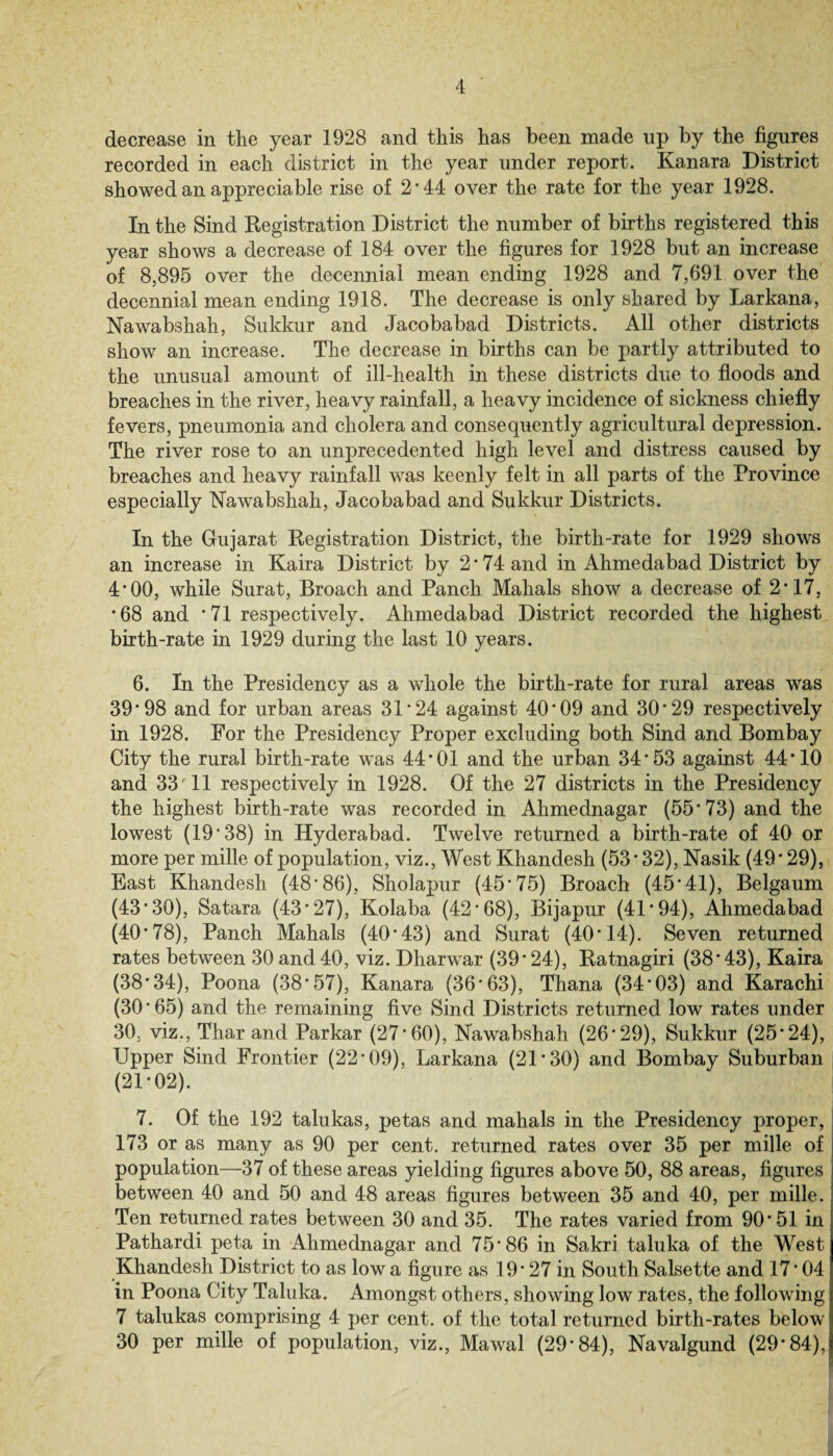 decrease in the year 1928 and this has been made up by the figures recorded in each district in the year under report. Kanara District showed an appreciable rise of 2-44 over the rate for the year 1928. In the Sind Registration District the number of births registered this year shows a decrease of 184 over the figures for 1928 but an increase of 8,895 over the decennial mean ending 1928 and 7,691 over the decennial mean ending 1918. The decrease is only shared by Larkana, Nawabshah, Sukkur and Jacobabad Districts. All other districts show an increase. The decrease in births can be partly attributed to the unusual amount of ill-health in these districts due to floods and breaches in the river, heavy rainfall, a heavy incidence of sickness chiefly fevers, pneumonia and cholera and consequently agricultural depression. The river rose to an unprecedented high level and distress caused by breaches and heavy rainfall was keenly felt in all parts of the Province especially Nawabshah, Jacobabad and Sukkur Districts. In the Gujarat Registration District, the birth-rate for 1929 shows an increase in Kaira District by 2’74 and in Ahmedabad District by 4’00, while Surat, Broach and Panch Mahals show a decrease of 2*17, *68 and *71 respectively. Ahmedabad District recorded the highest birth-rate in 1929 during the last 10 years. 6. In the Presidency as a whole the birth-rate for rural areas was 39*98 and for urban areas 31*24 against 40*09 and 30*29 respectively in 1928. For the Presidency Proper excluding both Sind and Bombay City the rural birth-rate was 44*01 and the urban 34*53 against 44*10 and 33 11 respectively in 1928. Of the 27 districts in the Presidency the highest birth-rate was recorded in Ahmednagar (55*73) and the lowest (19*38) in Hyderabad. Twelve returned a birth-rate of 40 or more per mille of population, viz., West Khandesh (53*32), Nasik (49*29), East Khandesh (48*86), Sholapur (45*75) Broach (45*41), Belgaum (43*30), Satara (43*27), Kolaba (42*68), Bijapur (41*94), Ahmedabad (40*78), Panch Mahals (40*43) and Surat (40*14). Seven returned rates between 30 and 40, viz. Dharwar (39*24), Ratnagiri (38*43), Kaira (38*34), Poona (38*57), Kanara (36*63), Thana (34*03) and Karachi (30*65) and the remaining five Sind Districts returned low rates under 30, viz., Thar and Parkar (27*60), Nawabshah (26*29), Sukkur (25*24), Upper Sind Frontier (22*09), Larkana (21*30) and Bombay Suburban (21*02). 7. Of the 192 talukas, petas and mahals in the Presidency proper, 173 or as many as 90 per cent, returned rates over 35 per mille of population—37 of these areas yielding figures above 50, 88 areas, figures between 40 and 50 and 48 areas figures between 35 and 40, per mille. Ten returned rates between 30 and 35. The rates varied from 90*51 in Pathardi peta in Ahmednagar and 75*86 in Sakri taluka of the West Khandesh District to as Iowa figure as 19* 27 in South Salsette and 17*04 in Poona City Taluka. Amongst others, showing low rates, the following 7 talukas comprising 4 per cent, of the total returned birth-rates below 30 per mille of population, viz., Mawal (29*84), Navalgund (29*84),