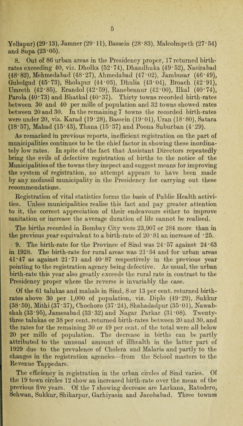 Yellapur) (29*13), Jamner (29* 11), Bassein (28*83), Malcolmpeth (27* 54) and Supa (23*05). 8. Out of 86 urban areas in the Presidency proper, 17 returned birth¬ rates exceeding 40, viz. Dholka (52*74), Dhandhuka (49*52), Nasirabad (48*82), Mehmedabad (48*27), Ahmedabad (47*02), Jambusar (46*49), Guledgud (45*73), Sholapur (44*03), Dhulia (43*04), Broach (42*91), Umreth (42*85), Erandol (42* 59), Ranebennur (42*00), Ilkal (40*74), Parola (40*73) and Bhatkal (40*37). Thirty towns recorded birth-rates between 30 and 40 per mille of population and 32 towns showed rates between 20 and 30. In the remaining 7 towns the recorded birth-rates were under 20, viz. Karad (19*28), Bassein (19*01), Uran (18*80), Satara (18*57), Mahad (15*43), Thana (15*37) and Poona Suburban (4*29). As remarked in previous reports, inefficient registration on the part of municipalities continues to be the chief factor in showing these inordina¬ tely low rates. In spite of the fact that Assistant Directors repeatedly bring the evils of defective registration of births to the notice of the Municipalities of the towns they inspect and suggest means for improving the system of registration, no attempt appears to have been made by any mofussil municipality in the Presidency for carrying out these recommendations. Registration of vital statistics forms the basis of Public Health activi¬ ties. Unless municipalities realise this fact and pay greater attention to it, the correct appreciation of their endeavours either to improve sanitation or increase the average duration of life cannot be realised. The births recorded in Bombay City were 23,907 or 284 more than in the previous year'equivalent to a birth-rate of 20*81 an increase of *25. 9. The birth-rate for the Province of Sind was 24*57 against 24*63 in 1928. The birth-rate for rural areas was 21*54 and for urban areas 41*47 as against 21*71 and 40*87 respectively in the previous year pointing to the registration agency being defective. As usual, the urban birth-rate this year also greatly exceeds the rural rate in contrast to the Presidency proper where the reverse is invariably the case. Of the 61 talukas and mahals in Sind, 8 or 13 per cent, returned birth¬ rates above 30 per 1,000 of population, viz. Diplo (49*29), Sukkur (38*59), Mithi (37*37), Chochoro (37*24), Shahadadpur (35*01), Nawab- shah (33* 95), Jamesabad (33* 32) and Nagar Parkar (31*08). Twenty- three talukas or 38 per cent, returned birth-rates between 20 and 30, and the rates for the remaining 30 or 49 per cent, of the total were all below 20 per mille of population. The decrease in births can be partly attributed to the unusual amount of illhealth in the latter part of 1929 due to the prevalence of Cholera and Malaria and partly to the changes in the registration agencies—from the School masters to the Revenue Tappedars. The efficiency in registration in the urban circles of Sind varies. Of the 19 town circles 12 show an increased birth-rate over the mean of the previous five years. Of the 7 showing decrease are Larkana, Ratodero, Sehwan, Sukkur, Shikarpur, Garhiyasin and Jacobabad. Three townss