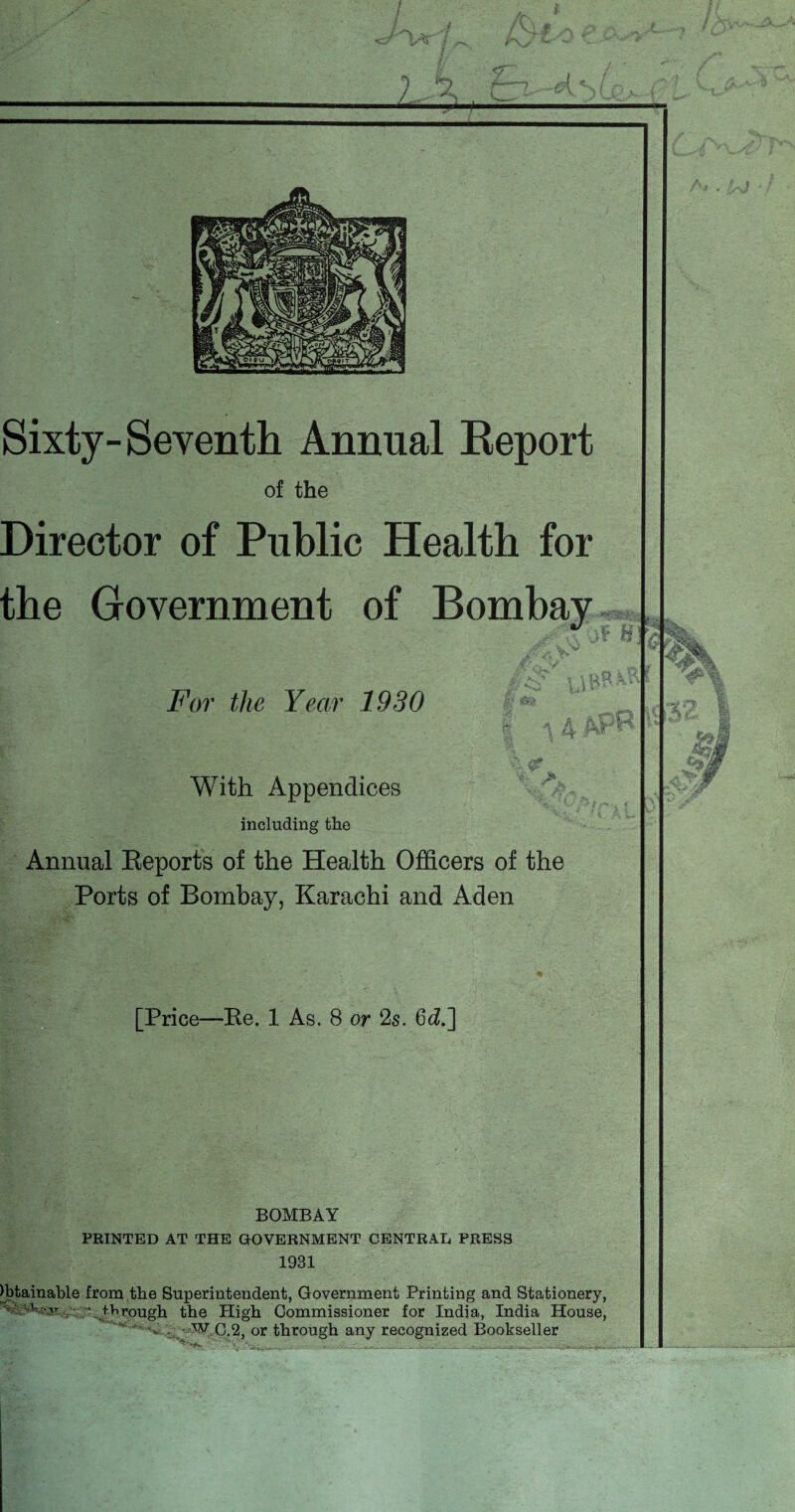Sixty- Seventh Annual Report of the Director of Public Health for the Government of Bombay For the Year 1930 With Appendices including the Annual Reports of the Health Officers of the Ports of Bombay, Karachi and Aden [Price—Re. 1 As. 8 or 2s. 6d.] BOMBAY PRINTED AT THE GOVERNMENT CENTRAL PRESS 1931 Obtainable from the Superintendent, Government Printing and Stationery, v-''v''r \ through the High Commissioner for India, India House, - - Vtf C.2, or through any recognized Bookseller