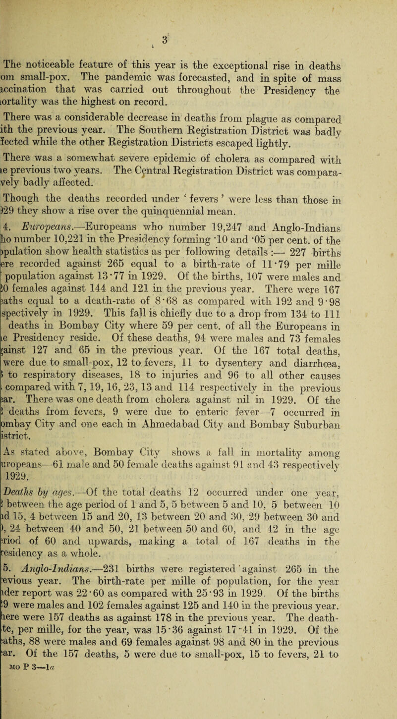 The noticeable feature of this year is the exceptional rise in deaths om small-pox. The pandemic was forecasted, and in spite of mass mediation that was carried out throughout the Presidency the lortalitv was the highest on record. There was a considerable decrease in deaths from plague as compared ith the previous year. The Southern Registration District was badly lected while the other Registration Districts escaped lightly. There was a somewhat severe epidemic of cholera as compared with le previous two years. The Central Registration District was compara- vely badly affected. Though the deaths recorded under ‘ fevers 5 were less than those in 129 they show a rise over the quinquennial mean. 4. Europeans.—Europeans who number 19,247 and Anglo-Indians ho number 10,221 in the Presidency forming *10 and *05 per cent, of the filiation show health statistics as per following details 227 births ere recorded against 265 equal to a birth-rate of 11*79 per mille ' population against 13*77 in 1929. Of the births, 107 were males and JO females against 144 and 121 in the previous year. There were 167 iaths equal to a death-rate of 8*68 as compared with 192 and 9*98 spectively in 1929. This fall is chiefly due to a drop from 134 to 111 deaths in Bombay City where 59 per cent, of all the Europeans in lc Presidency reside. Of these deaths. 94 were males and 73 females ;ainst 127 and 65 in the previous year. Of the 167 total deaths, were due to small-pox, 12 to fevers, 11 to dysentery and diarrhoea, > to respiratory diseases, 18 to injuries and 96 to all other causes > compared with 7,19,16, 23, 13 and 114 respectively in the previous iar. There was one death from cholera against nil in 1929. Of the 5 deaths from fevers, 9 were due to enteric fever—7 occurred in ombay City and one each in Ahmedabad City and Bombay Suburban istrict. As stated above, Bombay City shows a fall in mortality among uropeans—61 male and 50 female deaths against 91 and 43 respectively 1929. Deaths by ages.—Of the total deaths 12 occurred under one year, l between the age period of 1 and 5, 5 betwnen 5 and 10, 5 between 10 id 15, 4 between 15 and 20, 13 between 20 and 30, 29 between 30 and ), 24 between 40 and 50, 21 between 50 and 60, and 42 in the age nod of 60 and upwards, making a total of 167 deaths in the residency as a whole. 5. Anglo-Indians.—231 births were registered * against 265 in the ’evious year. The birth-rate per mille of population, for the year ider report was 22*60 as compared with 25*93 in 1929. Of the births !9 were males and 102 females against 125 and 140 in the previous year, here were 157 deaths as against 178 in the previous year. The death- te, per mille, for the year, was 15*36 against 17*41 in 1929. Of the ;aths, 88 were males and 69 females against 98 and 80 in the previous ‘ar. Of the 157 deaths, 5 were due to small-pox, 15 to fevers, 21 to