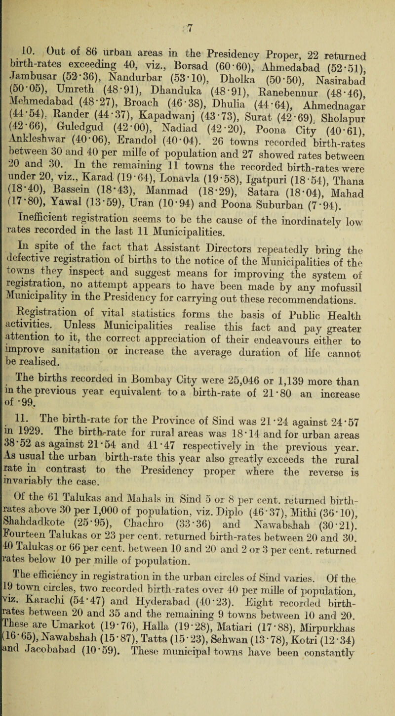 rj t 10. Out of 86 urban areas in the Presidency Proper, 22 returned birth-rates exceeding 40, viz., Borsad (60*60), Ahmedabad (52*51) Jambusar (52*36), Nandurbar (53*10), Dholka (50*50), Nasirabad (50*05), Umreth (48*91), Dhanduka (48*91), Ranebennur (48*46) Mehmedabad (48*27), Broach (46*38), Dhulia (44*64), Ahmednagar (44*54), Bander (44*37), Kapadwanj (43*73), Surat (42*69). Sholapur (42*66), Guledgud (42*00), Nadiad (42*20), Poona City (40*61), Ankleshwar (40*06), Erandol (40*04). 26 towns recorded birth-rates between 30 and 40 per mille of population and 27 showed rates between -j0 and 30. In the remaining 11 towns the recorded birth-rates were under 20, viz., Karad (19*64), Lonavla (19*58), Igatpuri (18*54), Thana (18*40), Bassem (18*43), Manmad (18*29), Satara (18*04), Mahad (17 80), Yawal (13*59), Uran (10*94) and Poona Suburban (7*94). Inefficient registration seems to be the cause of the inordinately low rates recorded in the last 11 Municipalities. In spite of the fact that Assistant Directors repeatedly brum the defective registration of births to the notice of the Municipalities of the towns they inspect and suggest means for improving the system of registration, no attempt appears to have been made by any mofussil Municipality in the Presidency for carrying out these recommendations. Registration of vital statistics forms the basis of Public Health activities. Unless Municipalities realise this fact and pay greater attention to it, the correct appreciation of their endeavours either to improve sanitation or increase the average duration of life cannot be realised. The births recorded in Bombay City were 25,046 or 1,139 more than m the previous year equivalent to a birth-rate of 21*80 an increase of * 99. 11. The birth-rate for the Province of Sind was 21*24 against 24*57 in 1929. The birth-rate for rural areas was 18*14 and for urban areas 38*52 as against 21 *54 and 41*47 respectively in the previous year. As usual the urban birth-rate this year also greatly exceeds the rural rate in contrast to the Presidency proper where the reverse is invariably the case. Of the 61 Talukas and Mahals in Sind 5 or 8 per cent, returned birth¬ rates above 30 per 1,000 of population, viz. Diplo (46*37), Mithi (36* 10), Shahdadkote (25*95), Chachro (33*36) and Hawabshah (30*21).’ Fourteen Talukas or 23 per cent, returned birth-rates between 20 and 30. 40 Talukas or 66 per cent, between 10 and 20 and 2 or 3 per cent, returned rates below 10 per mille of population. The efficiency in registration in the urban circles of Bind varies. Of the 19 town circles, two recorded birth-rates over 40 per mille of population, viz. Karachi (54*47) and Hyderabad (40*23). Eight recorded birth¬ rates between 20 and 35 and the remaining 9 towns between 10 and 20. These are Umarkot (19*76), Halla (19*28), Matiari (17*88), Mirpurkhas (16*65), Nawabshah (15*87), Tatta (15*23), Sehwan (13*78), Kotri (12*34) and Jacobabad (10*59). These municipal towns have been constantly
