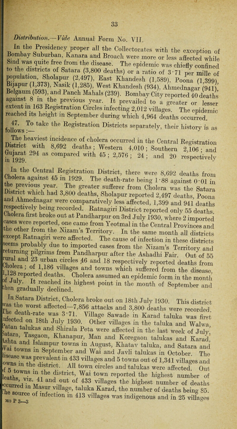 Distribution.— Vide Annual Form No. VII. In the Presidency proper all the Collectorates with the exception of ombay Suburban Kanara and Broach were more or less affected while Smd was quite free from the disease. The epidemic was chiefly confined to the districts of Satara (3,800 deaths) or a ratio of 3’71 per mille of population Sholapur (2,497), East Khandesh (1.589), Poona (1 399) Bijapiu- ( 373), Nasik (I 285) West Khandesh (934). Ahmednaga'r Hi), Belgaum (593) and Panch Mahals (239). Bombay City reported 40 deaths against 8 m the previous year. It prevailed to a greater or lesser extent m 163 Registration Circles infecting 2,012 villages. The epidemic reached its height in September during which 4,964 deaths occurred. follows •—take tke Registration Districts separately, their history is as The heaviest incidence of cholera occurred in the Central Registration District with 8,692 deaths; Western 4,010; Southern 2,106 • and Gujarat 294 as compared with 45 ; 2,576 ; 24 ; and 20 respectively In the Central Registration District, there were 8,692 deaths from Cholera against 45 m 1929. The death-rate being 1 -88 against O'01 in e previous year The greater sufferer from Cholera was the Satara istrict which had 3,800 deaths, Sholapur reported 2,497 deaths, Poona and Ahmednagar were comparatively less affected, 1.399 and 941 deaths respectively being recorded. Ratnagiri District reported only 55 deaths Cholera first broke out at Pandharpur on 3rd July 1930, where 2 imported cases were reported, one came from Yeotmal in the Central Provinces and !tcp f°m the NlZaf s Temt0I7- In the same month all districts cept Ratnagiri were affected. The cause of infection in these districts seems probably due to imported cases from the Nizam’s Territory and turning plgnms from Pandharpur after the Ashadhi Fair. Out of 55 0hCnwTd T51®8 '46 f’ld 18 ^P^ively reported deaths from 1 )9« “ ’ °: i’1,86 T1 and t0WIls which suffered from the disease, rf ^Ported deaths. Cholera assumed an epidemic form in the month R reached its highest point in the month of September and wen gradually declined. F In Satara District, Cholera broke out on 18th Julv 1930 This district rfS *he r°rSt aficcted-7,856 attacks and 3,800 deaths were recorded Secttath'rf0:,WTaS,3'7L Village Sawade “ Karad taluka was IS Pa^an fsv °ther vlIlages m the ta!uka and Walwa, Dalukas and Shirala Peta were affected in the last week of July STf’ KhanaP«r, Man and Koregaon talukas and Karad Yai Lwnd IslamPr *Pwna ™ TAugust, Khatav taluka, and Satara and I* ns m September and Wai and Javli talukas in October. Tlie o'w^sGi,? +V, prevalent in 433 villages and 5 towns out of 1,341 villages and ns m the district. All town circles and talukas were affected Out o towns m the district, Wai town reported the highest number of kcurredTuM n* °f f3 vil,ag6S the highest ™mber of deaths Phe sm„. JbST v! Iage>taluka Karad, the number of deaths being 85. ce of infection m 413 villages was indigenous and in 25 villages