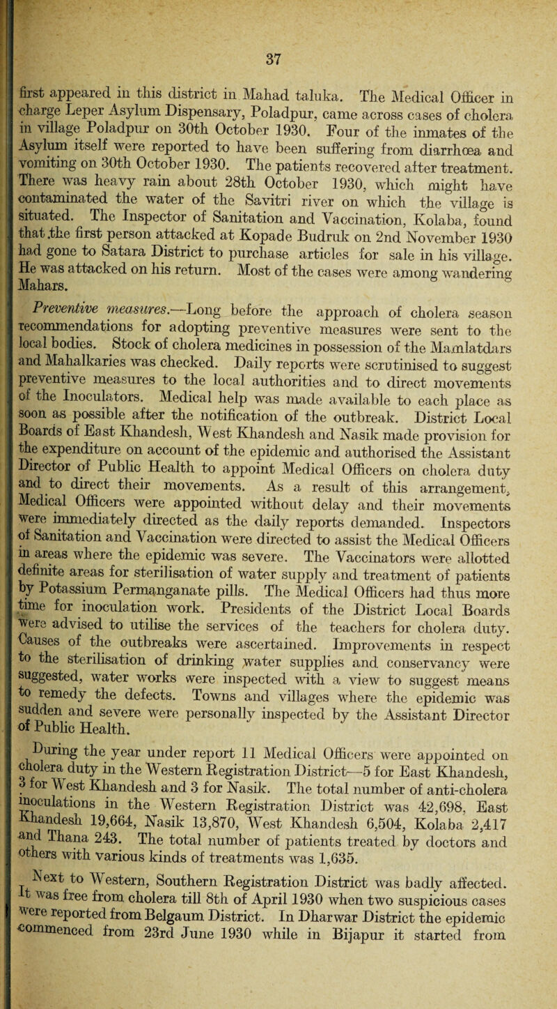 I I (• j i I i ! first appeared in this district m Mahad taluka. The Medical Officer in charge Leper Asylum Dispensary, Poladpur, came across cases of cholera in village Poladpur on 30th October 1930. Four of the inmates of the Asylum itself were reported to have been suffering from diarrhoea and vomiting on 30th October 1930. The patients recovered after treatment. There was heavy rain about 28th October 1930, which might have contaminated the water of the Savitri river on which the village is situated. The Inspector of Sanitation and Vaccination, Kolaba, found that .the first person attacked at Kopade Budruk on 2nd November 1930 had gone to Satara District to purchase articles for sale in his village. He was attacked on his return. Most of the cases were among wandering Makars. Preventive measures.—Long before the approach of cholera season recommendations for adopting preventive measures were sent to the local bodies. Stock of cholera medicines in possession of the Mamlatdars and Mahalkaries was checked. Daily reports were scrutinised to suggest preventive measures to the local authorities and to direct movements of the Inoculators. Medical help was made available to each place as soon as possible after the notification of the outbreak. District Local Boards of Ea st Kkandesh, W est Khandesh and Nasik made provision for the expenditure on account of the epidemic and authorised the Assistant Director of Public Health to appoint Medical Officers on cholera duty and to direct their movements. As a result of this arrangement, Medical Officers were appointed without delay and their movements were immediately directed as the daily reports demanded. Inspectors of Sanitation and Vaccination were directed to assist the Medical Officers in areas where the epidemic was severe. The Vaccinators were allotted definite areas for sterilisation of water supply and treatment of patients by Potassium Permanganate pills. The Medical Officers had thus more time for inoculation work. Presidents of the District Local Boards Were advised to utilise the services of the teachers for cholera duty. Causes of the outbreaks were ascertained. Improvements in respect to the sterilisation of drinking .water supplies and conservancy were suggested, water works were inspected with a view to suggest means to remedy the defects. Towns and villages where the epidemic was sudden and severe were personally inspected by the Assistant Director of Public Health. During the year under report 11 Medical Officers were appointed on cholera duty in the Western Registration District—5 for East Khandesh, for Mi est Khandesh and 3 for Nasik. The total number of anti-cholera inoculations in the Western Registration District was 42,698, East Khandesh 19,664, Nasik 13,870, West Khandesh 6,504, Kolaba 2,417 and Thana 243. The total number of patients treated by doctors and others with various kinds of treatments was 1,635. Next to Western, Southern Registration District was badly affected, t was free from cholera till 8th of April 1930 when two suspicious cases were reported from Belgaum District. In Dharwar District the epidemic commenced from 23rd June 1930 while in Bijapur it started from