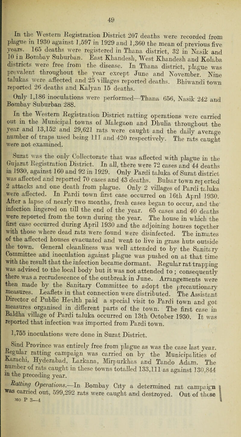 Iii the Western Registration District 20/ deaths were recorded from plague in 1930 against 1,597 in 1929 and 1,360 the mean of previous five years. 165 deaths were registered in Thana district, 32 in Nasik and 10 in Bombay Suburban. East Khandesk, West Khandesh and Kolaba districts were free from the disease. In Thana district, plague was prevalent throughout the year except June and November. Nine talukas were affected and 25 villages reported deaths. Bhiwandi town reported 26 deaths and Kalyan 15 deaths. Only 1,186 inoculations were performed—Thana 656, Nasik 242 and Bombay Suburban 288. In the W estern Begistration District ratting operations were carried out in the Municipal towns of Malegaon and Dhulia throughout the } ear and 13,152 and 29,621 rats were caught and the daily average number of traps used being 111 and 420 respectively. The rats caught were not examined. Surat was the only Collectorate that was affected with plague in the Gujarat Registration District. In all, there were 72 cases and 44 deaths in 1930, against 160 and 92 in 1929. Only Pardi taluka of Surat district was affected and reported 70 cases and 43 deaths. Bulsar town reported 2 attacks and one death from plague. Only 2 villages of Pardi taluka were affected. In Pardi town first case occurred on 16th April 1930. After a lapse of nearljr two months, fresh cases began to occur, and the' infection lingered on till the end of the year. 65 cases and 40 deaths were reported from the town during the year. The house in which the first case occurred during April 1930 and the adjoining houses together with those where dead rats were found were disinfected. The inmates of the affected houses evacuated and went to live in grass huts outside the town. General cleanliness was well attended to by the Sanitary Committee and inoculation against plague was pushed on at that time with the result that the infection became dormant. Regular rat trapping was advised to the local body but it was not attended to ; consequently there was a recrudescence of the outbreak in June. Arrangements were then made by the Sanitary Committee to adopt the precautionary measures. Leaflets in that connection were distributed. The Assistant Director of Public Health paid a special visit to Pardi town and got measures organised in different parts of the town. The first case°in Baldha village of Pardi taluka occurred on 13th October 1930. It was reported that infection was imported from Pardi town. 1,755 inoculations were done in Surat District. Sind Province was entirely free from plague as was the case last year, Regular ratting campaign was carried on by the Municipalities oi Karachi, Hyderabad, Larkana, Mirpurkhas and Tando Adam. The number of rats caught in these towns totalled 133,111 as against 130,844 m the preceding year. Hatting Operations.—In Bombay City a determined rat campaign was carried out, 599,292 rats were caught and destroyed. Out of these l