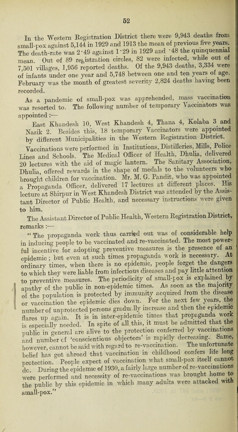 In the Western Registration District there were 9,943 deaths from small-pox against 5,144 in 1929 and 1913 the mean of previous five years The death-rate was 2*49 against 1'29 in 1929 and ’48 the quinquennial mean. Out of 89 registration circles, 82 were infected, while out of 7,501 villages, 1,956 reported deaths. Of the 9,943 deaths, 3,334 were of infants under one year and 5,748 between one and ten pear? of age. February was the month of greatest severity 2,824 deaths having been recorded. As a pandemic of small-pox was apprehended, mass vaccination was resorted to. The following number of temporary Yaccinators was appointed :— East Khandesh 10, West Khandesh 4, Thana 4, Kolaka 3 and Nasik 2. Besides this, 18 temporary Vaccinators were appointed by different Municipalities in the Western Registration District. j Vaccinations were performed in Institutions, Distilleries, Mills, Police Lines and Schools. The Medical Officer of Health, Dhulia, delivered 20 lectures with the aid of magic lantern. The Sanitary Association, Dhulia, offered rewards in the shape of medals to the volunteers who brought children for vaccination. Mr. M. G. Pandit, who was appointed a Propaganda Officer, delivered 17 lectures at different places. His lecture at Shirpur in West Khandesh District wras attended by the Assis¬ tant Director of Public Health, and necessary instructions were given to him. The Assistant Director of Public Health, Western Registration District, remarks:— “ The propaganda work thus carried out was of considerable help in inducing people to be vaccinated and re-vaccinated. The most power¬ ful incentive for adopting preventive measures is the presence of an epidemic; but even at such times propaganda work is necessary. At ordinary times, when there is no epidemic, people forget the dangers to which they were liable from infectious diseases and pay little attention to preventive measures. The periodicity of small-pox is explained by I apathy of the public in non-epidemic times. As soon as the majority of the population is protected by immunity acquired from the disease or vaccination the epidemic dies down. For the next few years the number of unprotected persons gradui ,lly increase and then the epidemic flares up again. It is in inter-epidemic times that propaganda work is especially needed. In spite of all. this, it must be admitted that the public in general are alive to the protection conferred by vaccinations and number cf ‘conscientious objectors’ is rapidly decreasing, bame, however, cannot be said with regard to re-vaccination. The unfortunate belief has got abroad that vaccination in childhood confers life long protection. People expect of vaccination what small-pox itself canno do. During the epidemic of 1930, a fairly large number of re-vaccinations were performed and necessity of re-vaccinations was brought ome o the public by rhis epidemic in which many adults were attacked with small-pox.5 ’