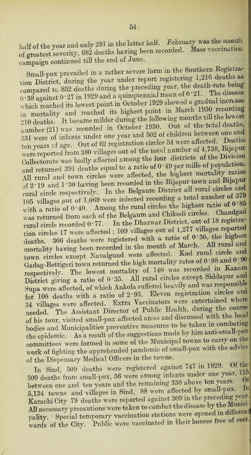 half of the year and only 291 in the latter half. February was the month of greatest severity, 682 deaths having been recorded. Mass vaccmation campaign continued till the end of June. Small-pox prevailed in a rather severe form m the Southern Kegrstra tion District, during the year under report registering deaths- compared to 852 deaths during the preceding year, the death rate be g 0 • 38 aoainst 0 ‘ 27 in 1929 and a quinquennial mean of 0 21. The disease which reached its lowest point in October 1929 showed a g^dualmcrt^e in mortalitv and reached its highest point m March 1930 recdmg ■ '10 deaths ' It became milder during the following months till the lowest number (21) was recorded in October 1930. Out of the total deaths 331 were of infants under one year and 502 of children between °“® ten years of age. Out of 62 registration circles 54 were affected^ Deat were reported from 380 villages out of the total number of 4 738, Bijajm Collectorate was badly affected among the four districts of t and returned 391 deaths equal to a ratio of 0 ‘ 49 per nnUe of populati - All rural and town circles were affected, the highest mortahty of 2 * 19 and 1'30 having been recorded in the Bijapur town and Bijap 111 circfe respectiveh8 In the Belgaum District all rural circles and 105 villages out of 1,069 were infected recording a total number of with a ratio of 0'40. Among the rural circles the highest ratio of 0 85 was returned from each of the Belganm and Chikodi circles _ Chandgad rural circle recorded 0• 77. In the Dharwar District out of 18 legist tion circles 17 were affected ; 109 villages out of 1,277 deaths. 306 deaths were registered with a ratio of 0 30,. the g mortality having been recorded in the month of March. All rural and town circles except Navalgund were affected. Kod rural circle an Gadao-Bettigeri town returned the high mortality rates of 0 88 and 0 9 respectively. The lowest mortahty of 140 was recorded m Kanara District giving a ratio of O’35. All rural circles except Siddapur and Supa were affected, of which Ankola suffered heavily and w as respons for 108 deaths with a ratio of 2-93. Eleven registration circles and 34 villages were affected. Extra Vaccinators were entertained wffer needed. The Assistant Director of Public Health, during the corn _ of his tour, visited small-pox affected areas and discussed with the local bodies and Municipalities preventive measures to be taken in combat gl the epidemic. As a result of the suggestions made by him anti-small-p - committees were formed in some of the Municipal towns to carry on _ j work of fighting the apprehended pandemic of small-pox with the adv of tbe Dispensary Medical Officers in the towns. I In Sind, 509 deaths w'ere registered against 747 in 1929. Ofthel 509 deaths from small-pox, 56 were among infants under one year, l between one and ten years and the remaining 338 above ten years. 5,134 towns and villages in Sind, 88 were affected by small-pox. Karachi City 79 deaths were reported against 309 in the precetog , - -I All necessary precautions were taken to combat the disease by the Mumc 1 pality. Special temporary vaccination stations were opened m diflerentj wards of the City. Public were vaccinated in their houses free of co ■ !