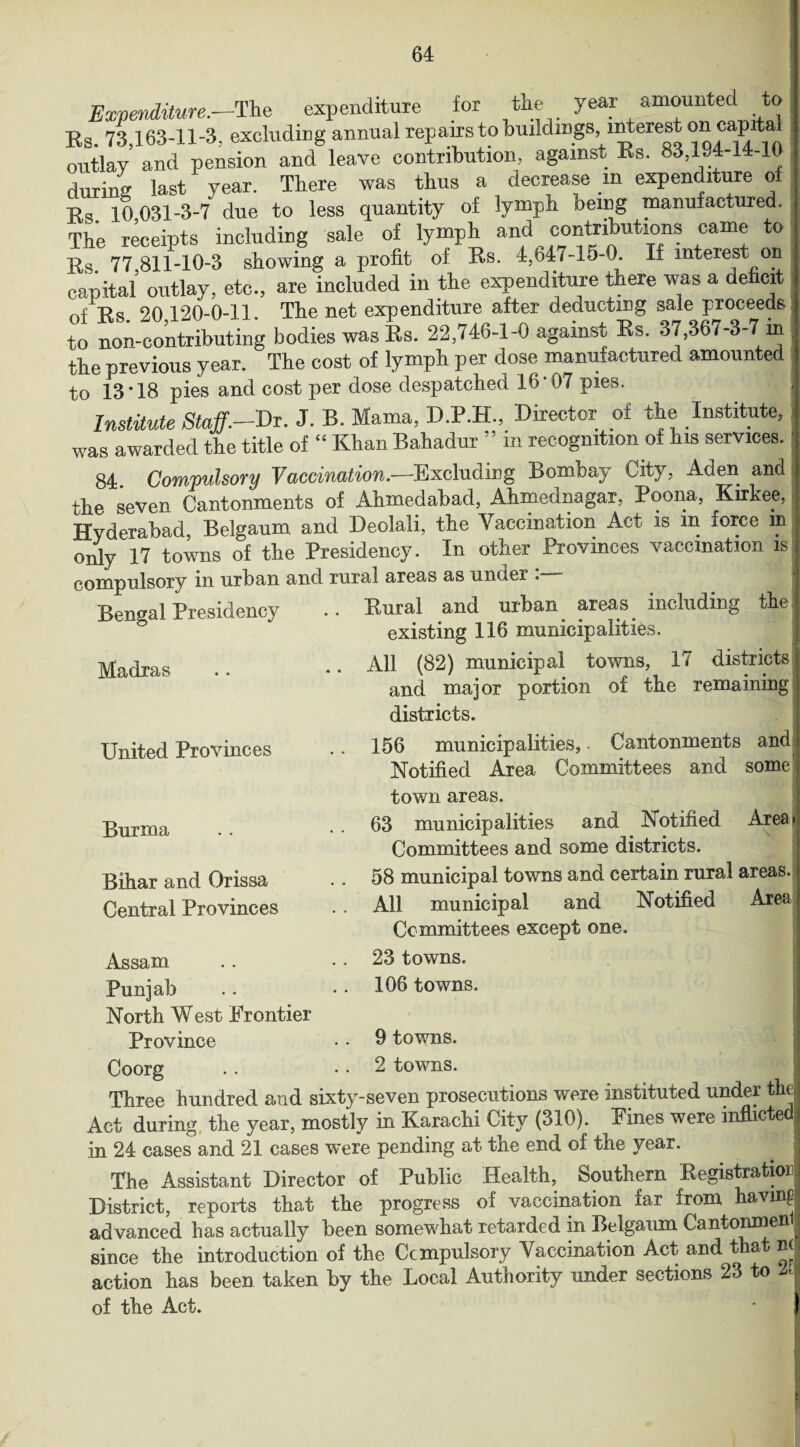 Expenditure.—The expenditure for the year amounted to Rs. 73,163-11-3, excluding annual repairstobuildmgs i^erest on capita outlay and pension and leave contribution, against Rs. 83,194-14-10 during last year. There was thus a decrease m expenditure of x> 10 031-3-7 due to less quantity of lymph being manufactured. The receipts including sale of lymph and contributions came to Rs. 77 811-10-3 showing a profit of Rs. 4,b47-lo-0. If mteiest on capital' outlay, etc., are included in the expenditure there was a deficit nf IN 90 120-0-11. The net expenditure after deducting sale proceeds to non-contributing bodies was Rs. 22,746-1-0 against Rs. o7,367-3-7 in the previous year. The cost of lymph per dose manufactured amounted to 13*18 pies and cost per dose despatched 16*07 pies. Institute Staff.—Dr. J. B. Mama, D.P.H., Director of the Institute, was awarded the title of “ Khan Bahadur ” in recognition of his services. 84 Compulsory Vaccination.—Excluding Bombay City, Aden and the seven Cantonments of Ahmedabad, Ahmednagar, Poona, Kirkee, Hyderabad, Belgaum and Deolali, the Yaccination Act is in force m only 17 towns of the Presidency. In other Provinces vaccination is compulsory in urban and rural areas as unoer . Bengal Presidency Madras Rural and urban areas including the existing 116 municipalities. All (82) municipal towns, 17 districts and major portion of the remaining districts. United Provinces 156 municipalities,. Cantonments and Notified Area Committees and some Burma Bihar and Orissa Central Provinces town areas. 63 municipalities and Notified Area* Committees and some districts. 58 municipal towns and certain rural areas. All municipal and Notified Area Committees except one. Assam Punjab North West Frontier Province Coorg 23 towns. 106 towns. 9 towns. 2 towns. Three hundred and sixty-seven prosecutions were instituted under the Act during the year, mostly in Karachi City (310). Fines were inflicted in 24 cases and 21 cases were pending at the end of the year. The Assistant Director of Public Health, Southern Registration District, reports that the progress of vaccination far irom having advanced has actually been somewhat retarded in Belgaum Cantonmen since the introduction of the Compulsory Yaccination Act and that n< action has been taken by the Local Authority under sections 23 to A of the Act. !