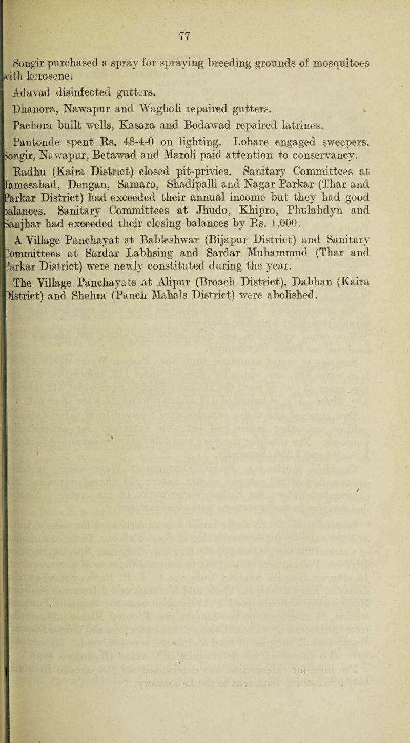 Songir purchased a spray for spraying breeding grounds of mosquitoes with kerosene. Adavad disinfected gutters. Dhanora, Nawapur and Wagholi repaired gutters, j Pacliora built wells, Kasara and Bodawad repaired latrines. Pantonde spent Bs. 48-4-0 on lighting. Lohare engaged sweepers, fcongir, Nawapur, Beta wad and Maroli paid attention to conservancy. 1 Badhu (Kaira District) closed pit-privies. Sanitary Committees at ■Tamesabad, Dengan, Samaro, Shadipalli and Nagar Parkar (Thar and JParkar District) had exceeded their annual income but they had good Balances. Sanitary Committees at Jhudo, Khipro, Phulahdyn and feanjhar had exceeded their closing balances by Bs. 1,000. A Village Panchayat at Bableshwar (Bijapur District) and Sanitary jjommittees at Sardar Labhsing and Sardar Muhammud (Thar and iiParkar District) were newly constituted during the year. The Village Panchavats at Alipur (Broach District), Dabhan (Kaira jlDistrict) and Shehra (Panch Mahals District) were abolished.