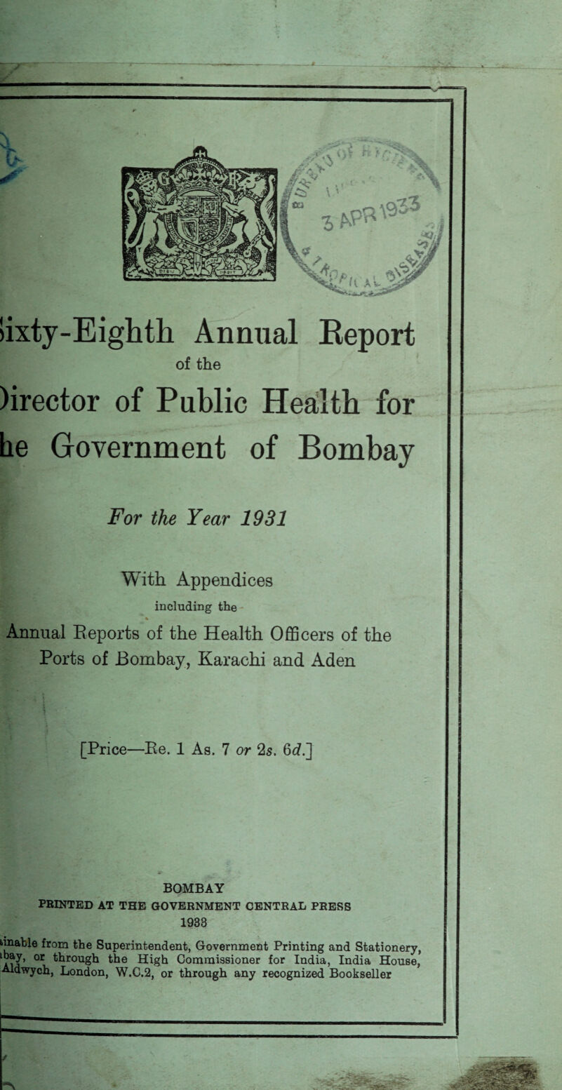 lixty-Eighth Annual Report of the )irector of Public Health for he Government of Bombay For the Year 1931 With Appendices including the Annual Reports of the Health Officers of the Ports of Bombay, Karachi and Aden [Price—Ee. 1 As. 7 or 2s. 6d.] BOMBAY PRINTED AT THE GOVERNMENT CENTRAL PRESS 1933 unable from the Superintendent, Government Printing and Stationery, AnJ’ °r trough High Commissioner for India, India House, Aldwych, London, W.C.2, or through any recognized Bookseller