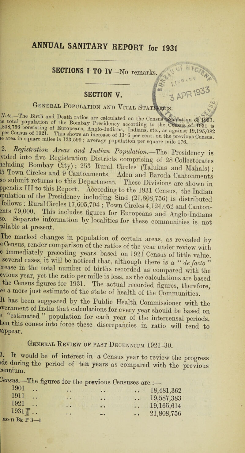 ANNUAL SANITARY REPORT for 1931 SECTIONS I TO IV—No remarks. r/kp - if§' SECTION V. General Population and Vital Statj i vi H >r> iS V * * ? v * .* T> -> - C~J ■j /<? ;The B|r:R and Ve&th ratios are calculated on the Censu^^dation dti&FL 808°756 p°Pu!at.lon °/ the Bombay Presidency according to the c!£& q£ 4931 is per Censusofl 921 °fTf urof)eans’ Anglo-Indians, Indians, etc., as against 19,195,082 pei Census oi 1921 This shows an increase of 13’ 6 per cent, on the previous Census ie area m square miles is 123,599 ; average population per square mile 176? 2 Registration Areas and Indian Population.—The Presidency is vided into five Registration Districts comprising of 28 Collectorates icludmg Bombay City) ; 253 Rural Circles (Talukas and Mahals) ; )5 Town Circles and 9 Cantonments. Aden and Baroda Cantonments so submit returns to this Department. These Divisions are shown in ppendix III to this Report. Abcording to the 1931 Census, the Indian filiation of the Presidency including Sind (21,808,756) is distributed follows : Rural Circles 17,605,704 ; Town Circles 4,124,052 and Canton- ents 79,000. This includes figures^ for Europeans and Anglo-Indians 5°’ Separate infoimation by localities for these communities is not 'ailable at present. The marked changes in population of certain areas, as revealed by e Census, render comparison of the ratios of the year under review with e immediately preceding years based on 1921 Census of little value, several cases, it will be noticed that, although there is a “ de facto ” irease in the total number of births recorded as compared with the evious year, yet the ratio per mille is less, as the calculations are based the Census figures for 1931. The actual recorded figures, therefore, re a more just estimate of the state of health of the Communities. It has been suggested by the Public Health Commissioner with the ivernment of India that calculations for every year should be based on 3 “estimated ” population for each year of the intercensal periods, hen this comes into force these discrepancies in ratio will tend to ^appear. General Review of past Decennium 1921-30. 3. It would be of interest in a Census year to review tbe progress tde during the period of ten years as compared with the previous 3ennium. census.—The figures for the previous Censuses 1901 .. * * • • . . • . 1911 .. • • • • • • • 1921 .. • • • • • • 1931F.. j. • * • • Mo-ii Bk P 3—] are :— 18,481,362 19,587,383 19,165,614 21,808,756 • * • •• • •