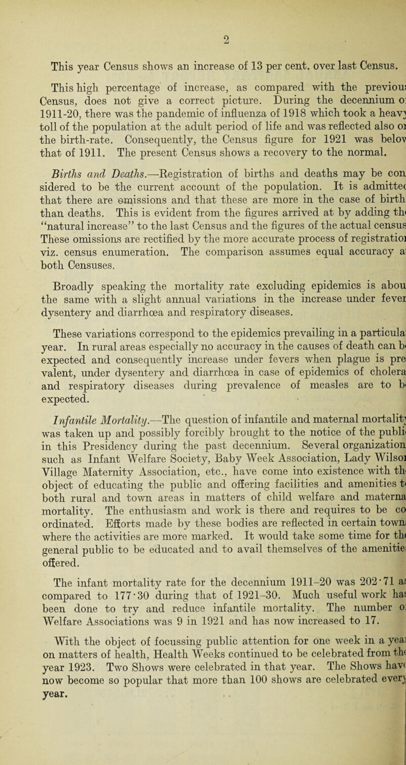 This year Census shows an increase of 13 per cent, over last Census. This high percentage of increase, as compared with the previoui Census, does not give a correct picture. During the decennium o 1911-20, there was the pandemic of influenza of 1918 which took a heav] toll of the population at the adult period of life and was reflected also oi the birth-rate. Consequently, the Census figure for 1921 was belo^v that of 1911. The present Census shows a recovery to the normal. Births and Deaths.—Kegistration of births and deaths may be con sidered to be the current account of the population. It is admitte< that there are ©missions and that these are more in the case of birth than deaths. This is evident from the figures arrived at by adding th» “natural increase” to the last Census and the figures of the actual census These omissions are rectified by the more accurate process of registratioi viz. census enumeration. The comparison assumes equal accuracy a both Censuses. Broadly speaking the mortality rate excluding epidemics is abou the same with a slight annual variations in the increase under fever dysentery and diarrhoea and respiratory diseases. These variations correspond to the epidemics prevailing in a particula year. In rural areas especially no accuracy in the causes of death can b expected and consequently increase under fevers when plague is pre valent, under dysentery and diarrhoea in case of epidemics of cholera and respiratory diseases during prevalence of measles are to b expected. Infantile Mortality.—The question of infantile and maternal mortality was taken up and possibly forcibly brought to the notice of the publi in this Presidency during the past decennium. Several organization such as Infant Welfare Society, Baby Week Association, Lady Wilsoi Village Maternity Association, etc., have come into existence with th object of educating the public and offering facilities and amenities t< both rural and town areas in matters of child welfare and materna mortality. The enthusiasm and work is there and requires to be co ordinated. Efforts made by these bodies are reflected in certain town where the activities are more marked. It would take some time for th< general public to be educated and to avail themselves of the amenitie offered. The infant mortality rate for the decennium 1911-20 was 202*71 a! compared to 177*30 during that of 1921-30. Much useful work ha: been done to try and reduce infantile mortality. The number o Welfare Associations was 9 in 1921 and has now increased to 17. With the object of focussing public attention for one week in a yea; on matters of health, Health Weeks continued to be celebrated from th< year 1923. Two Shows were celebrated in that year. The Shows haw now become so popular that more than 100 shows are celebrated ever} year.