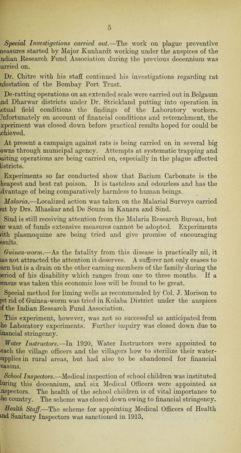 Special Investigations carried out.—The work on plague preventive neasures started by Major Kunhardt working under the auspices of the ndian Research Fund Association during the previous decennium was tarried on. Dr. Chitre with his staff continued his investigations regarding rat nfestation of the Bombay Port Trust. De-ratting operations on an extended scale were carried out in Belgaum aid Dharwar districts under Dr. Strickland putting into operation in actual field conditions the findings of the Laboratory workers. Jnfortunately on account of financial conditions and retrenchment, the xperiment was closed down before practical results hoped for could be thieved. At present a campaign against rats is being carried on in several big owns through municipal agency. Attempts at systematic trapping and >aiting operations are being carried on, especially in the plague affected Listricts. Experiments so far conducted show that Barium Carbonate is the heapest and best rat poison. It is tasteless and odourless and has the ffvantage of being comparatively harmless to human beings. Malaria.—Localized action was taken on the Malarial Surveys carried )ut by Drs. Mhaskar and De Souza in Kanara and Sind. Sind is still receiving attention from the Malaria Research Bureau, but or want of funds extensive measures cannot be adopted. Experiments nth plasmoquine are being tried and give promise of encouraging esults. Guinea-worm.—As the fatality from this disease is practically nil, it las not attracted the attention it deserves. A sufferer not only ceases to sarn but is a drain on the other earning members of the family during the )eriod of his disability which ranges from one to three months. If a census was taken this economic loss will be found to be great. Special method for liming wells as recommended by Col. J. Morison to ;et rid of Guinea-worm was tried in Kolaba District under the auspices )f the Indian Research Fund Association. This experiment, however, was not so successful as anticipated from he Laboratory experiments. Further inquiry was closed down due to inancial stringency. Water Instructors.—In 1920, Water Instructors were appointed to leach the village officers and the villagers how to sterilize their water- supplies in rural areas, but had also to be abandoned for financial easons. School Inspectors.—Medical inspection of school children was instituted luring this decennium, and six Medical Officers were appointed as -nspectors. The health of the school children is of vital importance to he country. The scheme was closed down owing to financial stringency. Health Staff.—The scheme for appointing Medical Officers of Health iud Sanitary Inspectors was sanctioned in 1913,