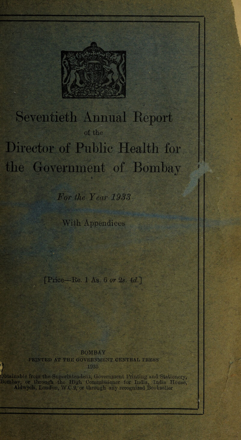 Director of Public Health for the Government of Bombay For the Year 1933 A With Appendices 5.. : .fog-- .. w • ■ [Price—-Be. 1 As. 6 or 2s. 4c?.] S-. -/'r BOMBAY , / PRINTED AT THE GOVERNMENT CENTRAL PRESS Kite fc; ' ' 1935 - .. • bfcainablc from the Superintendent, Government Printing and Stationery, Bombay, or through the High Commissioner for India, India House, Aldwych, London, W.C.2, or through any recognized Bookseller 'V-'J'S.?? ■ -r— - ----- .... '■r.* k..,. . - '■■■• fc f T r • \ . • £$ -. ' ; —“ ■