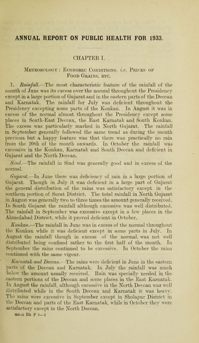 ANNUAL REPORT ON PUBLIC HEALTH FOR 1933. CHAPTER I. Meteorology : Economic Conditions, i.e. Prices of Food Grains, etc. 1. Rainfall.-—The most characteristic feature of the rainfall of the month of June was its excess over the normal throughout the Presidency except in a large portion of Gujarat and in the eastern parts of the Deccan and Karnatak. The rainfall for July was deficient throughout the Presidency excepting some parts of the Konkan. In August it was in excess of the normal almost throughout the Presidency except some places in South-East Deccan, the East Karnatak and South Konkan. The excess was particularly marked in North Gujarat. The rainfall in September generally followed the same trend as during the month previous but a happy feature Was that there was practically no rain from the 20th of the month onwards. In October the rainfall was excessive in the Konkan, Karnatak and South Deccan and deficient in Gujarat and the North Deccan. Sind.—The rainfall in Sind was generally good and in excess of the normal. Gujarat.—In June there was deficiency of rain in a large portion of Gujarat. Though in July it was deficient in a large part of Gujarat the general distribution of the rains was satisfactory except in the southern portion of Surat District. The total rainfall in North Gujarat in August was generally two to three times the amount generally received. In South Gujarat the rainfall although excessive was well distributed. The rainfall in September was excessive except in a few places in the Alimedabad District, while it proved deficient in October. Konkan.—The rainfall in June was in excess of the normal throughout the Konkan while it) was deficient except in some parts in July. In August the rainfall though in excess of the normal, was not well distributed being confined rather to the first half of the month. In September the rains continued to be excessive. In October the rains continued with the same vigour. Karnatak and Deccan.—The rains were deficient in June in the eastern parts of the Deccan and Karnatak. In July the rainfall was much below the amount usually received. Rain was specially needed in the eastern portions of the Deccan and some places in the East Karnatak. In August the rainfall, although excessive in the North Deccan was well distributed while in the South Deccan and Karnatak it was heavy. The rains were excessive in September except in Sholapur District in the Deccan and parts of the East Karnatak, while in October they were satisfactory except in the North Deccan.